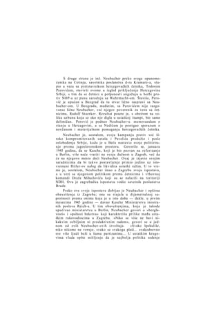 S druge strane je inž. Neubacher preko svoga opunomoćenika na Cetinju, savetnika poslanstva d-ra Kramarz-a, stupio u vezu sa pretstavnikom hercegovačkih četnika, Todorom
Perovićem, stavivši ovome u izgled priključenje Hercegovine
Srbiji, s tim da se četnici u potpunosti angažuju u borbi protiv NOP-a uz punu saradnju sa Wehrmacht-om. Štaviše, Perović je upućen u Beograd da tu stvar lično raspravi sa Neubacher-om. U Beogradu, međutim, sa Perovićem nije razgovarao lično Neubacher, već njegov poverenik za vezu sa četnicima, Rudolf Staerker. Rezultat posete je, s obzirom na veliku uzbunu koja se oko n j e digla u ustaškoj štampi, bio samo
delimičan. Perović je podneo Neubacher-u memorandum o
stanju u Hercegovini, a sa Nedićem je postigao sporazum o
novčanom i materijalnom pomaganju hercegovačkih četnika.
Neubacher je, uostalom, svoju kampanju protiv već široko kompromitovanih ustaša i Pavelića produžio i posle
oslobođenja Srbije, kada je u Beču nastavio svoje politiziranje prema jugoslovenskom prostoru. Govorilo se, januara
1945 godine, da se Kasche, koji je bio pozvan na referisanje
u Berlin, više neće vratiti na svoju dužnost u Zagreb, već da
će na njegovo mesto doći Neubacher. Ovaj je izjavio svojim
saradnicima da bi takvo postavljenje primio jedino uz istovremeni Hitler-ov nalog da likvidira ustaški režim. U to vreme je, uostalom, Neubacher imao u Zagrebu svoju ispostavu,
a u vezi sa njegovom politikom prema četnicima i vrhovnoj
komandi Draže Mihailovića koji su se nalazili na teritoriji
NDH. Ovu je zagrebačku ispostavu vodio savetnik poslanstva
Brude.
Preko ove svoje ispostave dobijao je Neubacher i opširna
obaveštenja iz Zagreba; ona su stajala u dijametralnoj suprotnosti prema onima koja je u isto doba — dakle, u prvim
mesecima 1945 godine — davao Kasche Ministarstvu inostranih poslova Reich-a. U tim obaveštenjima, koja je takođe
upućivao ministarstvu u Berlin, Neubacher govori o »bezglavosti« i »psihozi bekstva« koji karakterišu prilike među ustaškim rukovodiocima u Zagrebu. »Niko se više ne bavi nikakvim ozbiljnim ni produktivnim radom«, govori se u jednom od ovih Neubacher-ovih izveštaja.
»Svako špekuliše,
niko nikome ne veruje, svako se svakoga plaši... svakodnevno
sve više ljudi beži u šumu partizanima... U ustaškim krugovima vlada opšte mišljenje da je najbolja politika sedenje

 