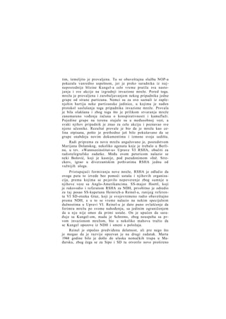 tim, temeljito je provaljena. Tu se obaveštajna služba NOP-a
pokazala vanredno uspešnom, jer je preko saradnika iz najneposrednije blizine Kungel-a celo vreme pratila sva nastojanja i sve akcije na izgradnji invazione mreže. Pored toga.
mreža je provaljena i zarobaljavanjem nekog pripadnika jedne
grupe od strane partizana. Nemci su za ovo saznali iz zaplenjehin hartija neke partizanske jedinice, u kojima je nađen
protokol saslušanja toga pripadnika invazione mreže. Provala
je bila olakšana i zbog toga što je prilikom stvaranja mreže
zanemareno vođenje računa o konspirativnosti i kamuflaži.
Pojedine grupe na terenu stajale su u međusobnoj vezi, a
svaki njihov pripadnik je znao za celu akciju i poznavao sve
njene učesnike. Rezultat provale je bio da je mreža kao celina otpisana, pošto je prethodno još bilo pokušavano da se
grupe snabdeju novim dokumentima i izmene svoja sedišta.
Radi priprema za novu mrežu angažovano je, posredstvom
Marijana Dolanskog, nekoliko agenata koje je trebalo u Berlinu, u tzv. »Wannseeinstitut-u« Uprave VI RSHA, obučiti za
radiotelegrafske zadatke. Među ovom petoricom nalazio se
neki Božović, koji je kasnije, pod pseudonimom »Inž. Strecker«, igrao u diverzantskim pothvatima RSHA jednu od
važnijih uloga.
Pristupajući formiranju nove mreže, RSHA je odlučio da
ovoga puta to izvede bez pomoći ustaša i njihovih organizacija, prema kojima se po javilo nepoverenje zbog sumnje u
njihove veze sa Anglo-Amerikancima. SS-major Hoettl, koji
je rukovodio i referatom RSHA za NDH, prvobitno je odredio
za taj posao SS-kapetana Heinrich-a Reinel-a, ranijeg referenta VI SD-otseka Graz, koji je svojevremeno radio obaveštajno
prema NDH, a u to se vreme nalazio na nekim specijalnim
dužnostima u Upravi VI. Reinel-u je dato puno ovlašćenje da
forimra mrežu po svome nahođenju, sa jedinim ograničenjem
da u nju nije smeo da primi ustaše. On je upućen da sarađuje sa Kungel-om, mada je Schrems, zbog neuspeha sa prvom invazionom mrežom, bio u nekoliko mahova tražio da
se Kungel opozove iz NDH i smeni s položaja.
Reinel je otpočeo predviđenu delatnost, ali pre nego što
je mogao da je razvije opozvan je na drugi zadatak. Marta
1944 godine bilo je došlo do ulaska nemačkih trupa u Mađarsku, zbog čega se za Sipo i SD tu otvorilo novo prošireno

 