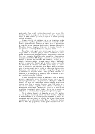 polje rada. Zbog svojih ranijih obaveštajnih veza prema Mađarskoj, Reinel je uključen u ove nove zadatke, a invaziona
mreža u NDH ponovo je ostala Kungel-u, i pored njegovog
ranijeg neuspeha.
Ovoga puta je bilo odlučeno da se za invazionu mrežu
prvenstveno angažuju politički indiferentni bosanski muslimani i germanofilski elementi iz tabora HSS-a. Predviđeno
je stvaranje grupa u Kotoru, Dubrovniku, Mostaru, Metkoviću,
Šibeniku, Kninu, Gospiću, Crikvenici i Sušaku. Trebalo je
da oprema i naoružanje budu kao pri prvoj mreži.
Reinel je, radi angažovanja potrebnoga ljudstva, ustrojio
svoje sedište u Sarajevu, gde je naročito sarađivao sa tamošnjim pretstavnikom policiskog atašea, profesorom Rudolf-om
Treu-om, poznatim kvalifikovanim nemačkim obaveštajcem
i ranijim saradnikom EK Osijek. Ljudstvo je prikupljano ponajviše iz redova muslimanskih SS-formacija, u čijoj je kasarni u Sarajevu delom i vršena njegova obuka. Radiotelegrafisti su upućeni u Zagreb, gde je njihovu obuku sprovodio
inž. Stoklaska. U leto ili u jesen 1944 godine stigao je i stručnjak za eksplozive od odeljenja VI F RSHA koji je pripadnicima invazione mreže davao obuku iz rukovonja eksplozivima.
Centralna radio-stanica je opet bila u Zagrebu. Ovoga puta
je smeštena na drugome mestu, pošto je Helm smatrao nezgodnim da se ona nalazi u njegovoj kući, s obzirom na njegovu poludiplomatsku funkciju.
I posle premeštaja Reinel-a u Mađarsku, kada je Kungel
preuzeo organizaciju druge invazione mreže, glavni se rad
oko njenoga formiranja i dalje razvijao u Sarajevu. Međutim
Uprava VI nije bila zadovoljna sporim tempom pripremnih
radova, zbog čega je kapetan Schrems juna 1944 godine proveo izvesno vreme u Zagrebu i tada održao konferenciju sa
Kungel-oim, Stoklaskom i Božovićem. Zahtevao je naročito' da
se pojača obaveštajni sektor obuke i da se ona ne usmerava
isključivo na sabotažu, kao što ju je bio upravio Kungel.
Ni do odlaska Kungel-a iz Zagreba, avgusta 1944 godine,
rad na drugoj invazionoj mreži nije bio okončan. Međutim
u međuvremenu su u Zagrebu počele pripreme za veliki diverzantski pothvat kojim je trebalo, po ličnom Hitler-ovom
naređenju, da se eliminiše maršal Tito sa Vrhovnim štabom
NOV i POJ. Taj je pothvat, poznat pod konspirativnim ime-

 