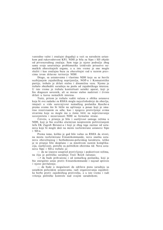 vanredno važni i značajni događaji u vezi sa narodnim ustankom pod rukovodstvom KPJ, NDH je bila za Sipo i SD objekt
od prvorazrednog značaja. Sem toga je njeno područje zbog
same svoje unutrašnje problematike iziskivalo prisustvo nemačkih obaveštajnih organa, a u isto vreme je ono moglo
služiti i kao značajna baza za obaveštajni rad u raznim pravcima izvan državne teritorije NDH.
Drugo, sa ustanovama i vlastima NDH koje su se bavile
suzbijanjem zajedničkog neprijatelja, NOP-a i Komunističke
partije, trebalo je držati stalnu i dinamičnu vezu. Njome je
trebalo obezbediti saradnju na poslu od zajedničkoga interesa.
U isto vreme je trebalo kontrolisati ustaški aparat, koji je
bio dragocen saveznik, ali se morao stalno nadzirati i čvrsto
držati u kursu nemačkih interesa.
Treće, pritom je trebalo voditi računa o obliku ustanove
koja bi ove zadatke za RSHA mogla najcelishodnije da obavlja,
imajući u vidu surevnjivost nemačkog poslanika Kasche-a
prema svemu što bi ličilo na uplitanje u posao koji je smatrao rezervisanim za sebe, kao i njegovo protivljenje svima
stvarima koje su mogle ma u čemu ličiti na nepriznavanje
suvereniteta i nezavisnosti NDH sa formalne strane.
Četvrto, u pitanju je bila i osetljivost samoga režima u
NDH, koji je bio uveliko alarmiran neopreznim politiziranjem
šefa EK Zagreb Beisner-a i koji je zbog toga zazirao od ustanova koje bi mogle doći na mesto rasformirane ustanove Sipo
i SD-a.
Prema tome, koliko je god bilo važno za RSHA da stvori,
na mestu rasformirane Einsatzkommande, novu snažnu ustanovu obaveštajnog i bezbednosno-policiskog karaktera, toliko
je to pitanje bilo skopčano i sa mnoštvom raznim komplikacija, osetljivosti, potrebe za političkim obzirima itd. Nova ustanova Sipo i SD-a trebalo je:
— da ne izazove unapred protivljenje i podozrivost režima,
na čiju je političku saradnju Treći Reich računao;
—• da bude prihvaćena i od nemačkog poslanika, koji je
bio energično ustao protiv Einsatzkommande i najzad sproveo
i njeno povlačenje;
— da bude u mogućnosti da održava punu saradnju sa
ustaškim policiskim ustanovama, radi organizovanja zajedničke borbe protiv zajedničkog protivnika, a u isto vreme i radi
vršenja političke kontrole nad svojim saradnikom;

 