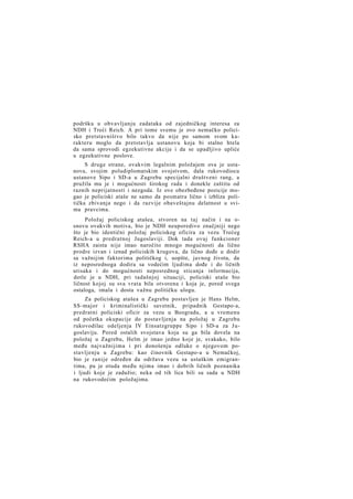 podršku u obvavljanju zadataka od zajedničkog interesa za
NDH i Treći Reich. A pri tome svemu je ovo nemačko policisko pretstavništvo bilo takvo da nije po samom svom karakteru moglo da pretstavlja ustanovu koja bi stalno htela
da sama sprovodi egzekutivne akcije i da se upadljivo upliće
u egzekutivne poslove.
S druge strane, ovakvim legalnim položajem ova je ustanova, svojim poludiplomatskim svojstvom, dala rukovodiocu
ustanove Sipo i SD-a u Zagrebu specijalni društveni rang, a
pružila mu je i mogućnosti širokog rada i donekle zaštitu od
raznih neprijatnosti i nezgoda. Iz ove obezbeđene pozicije mogao je policiski ataše ne samo da posmatra lično i izbliza politička zbivanja nego i da razvije obaveštajnu delatnost u svima pravcima.
Položaj policiskog atašea, stvoren na taj način i na osnovu ovakvih motiva, bio je NDH neuporedivo značjniji nego
što je bio identični položaj policiskog oficira za vezu Trećeg
Reich-a u predratnoj Jugoslaviji. Dok tada ovaj funkcioner
RSHA zaista nije imao naročito mnogo mogućnosti da lično
prodre izvan i iznad policiskih krugova, da lično dođe u dodir
sa važnijim faktorima političkog i, uopšte, javnog života, da
iz neposrednoga dodira sa vodećim ljudima dođe i do ličnih
utisaka i do mogućnosti neposrednog sticanja informacija,
dotle je u NDH, pri tadašnjoj situaciji, policiski ataše bio
ličnost kojoj su sva vrata bila otvorena i koja je, pored svega
ostaloga, imala i dosta važnu političku ulogu.
Za policiskog atašea u Zagrebu postavljen je Hans Helm,
SS-major i kriminalistički savetnik, pripadnik Gestapo-a,
predratni policiski oficir za vezu u Beogradu, a u vremenu
od početka okupacije do postavljenja na položaj u Zagrebu
rukovodilac odeljenja IV Einsatzgruppe Sipo i SD-a za J u goslaviju. Pored ostalih svojstava koja su ga bila dovela na
položaj u Zagrebu, Helm je imao jedno koje je, svakako, bilo
među najvažnijima i pri donošenju odluke o njegovom postavljenju u Zagrebu: kao činovnik Gestapo-a u Nemačkoj,
bio je ranije određen da održava vezu sa ustaškim emigrantima, pa je otuda među njima imao i dobrih ličnih poznanika
i ljudi koje je zadužio; neka od tih lica bili su sada u NDH
na rukovodećim položajima.

 