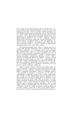 koncentrisali na opštenje policiskog atašea sa RSHA-om, o čemu je Ministarstvo inostranih poslova tražilo da ima tačan
pregled i jasnu sliku. Tako se prepiska između policiskog atašea i RSHA morala podnositi poslaniku, koji je imao pravo da
sa sa njom upozna. Pošta policiskog atašea otpremana je preko
poslanstva, i to na Ministarstvo inostranih poslova, koje ju je
zatim predavalo RSHA-u. Isto je tako i pismeno- opštenje
RSHA prema policiskom atašeu išlo linijom Ministarstva inostranih poslova i poslanstva kome je ataše bio pridružen. Jedino su interna naređenja i personalne stvari RSHA bile od
toga aranžmana izuzete, i u njih ni poslanik ni Ministarstvo
inostranih poslova nisu imali pravo uvida.
Dok Einsatzkommando Sipo i SD-a u Zagrebu nije bio ni
u kom vidu podređen poslanstvu, dotle je policiski ataše bio
poslanstvu pridružen, a u izvesnom pravcu mu je poslanik
bio pretpostavljeni. Inače je stvarno podređen bio jedino
RSHA-u. Svoje izveštaje je podnosio Upravama IV i VI, i to
prvoj o bezbednosno-policiskim, a drugoj o političko-obaveštajnim pitanjima i predmetima. Materija o K P J i NOP-u
ulazila je u nadležnost Uprave IV. Mada je, teoriski, trebalo
da pošta ide preko otseka za atašee (tzv. Attacegruppe) pri
šefu Sipo i SD-a, korespondencija, je upućivana ustvari, mahom pravo nadležnim odeljenjima. Isto tako su mu i odeljenja
IV i VI izdavala uputstva i naređenja, dostavljala stvari na
proveru, davala konkretne naloge itd.
Uprkos zvanične situacije nadleštva policiskog atašea, po
kojoj su poslanik i Ministarstvo inostranih poslova imali mogućnost da prate celokupnu službenu korespodenciju između
RSHA i njegovog pretstavnika, Helm je u mnogim slučajevima mimoišao tu kontrolu. U poslanstvu mu je stajao na
raspolaganju i teleprinter, mogao je da se služi i radio-stanicom, a poštu da šalje diplomatskim kurirom. Međutim ako je
bila posredi stvar za koju je Helm želeo da Kasche-u i njegovom ministarstvu ostane nepoznata, on je imao na raspolaganju dovoljno mogućnosti da je dostavi RSHA-u i drugim
putevima. Tako je bilo dovoljno da pošalje svog kurira do
Brežica, gde se nalazila ispostava Gestapo-a. Isto se tako
mogao koristiti teleprinterskom mrežom Gestapo-a u Austriji
i Sloveniji. Kada je u NDH obrazovana ustanova BdS-a za
Hrvatsku, Helm je mogao da se služi svima njenim sredstvima za vezu, isto kao i mrežom nemačke Policije poretka (te-

 