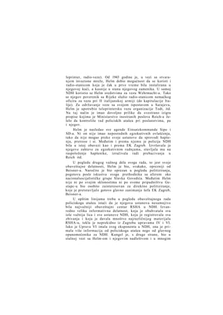 leprinter, radio-veze). Od 1943 godine je, u vezi sa stvaranjem invazione mreže, Helm dobio mogućnost da se koristi i
radio-stanicom koja je čak u prvo vreme bila instalirana u
njegovoj kući, a kasnije u stanu njegovog zamenika. U samoj
NDH koristio se Helm sredstvima za vezu Wehrmacht-a. Tako
se njegov poverenik sa Rijeke služio radio-stanicom nemačkog
oficira za vezu pri II italijanskoj armiji (do kapitulacije Italije). Za održavanje veze sa svojom ispostavom u Sarajevu,
Helm je upotrebio teleprintersku vezu organizacije Todt, itd.
Na taj način je imao dovoljno prilike da svestrano izigra
propise kojima je Ministarstvo inostranih poslova Reich-a želelo da kontroliše rad policiskih atašea pri poslanstvima, pa
i njegov.
Helm je nasledao sve agende Einsatzkommande Sipo i
SD-a. Ni on nije imao neposrednih egzekutivnih ovlašćenja,
tako da nije mogao preko svoje ustanove da sprovodi hapšenja, pretrese i si. Međutim i prema njemu je policija NDH
bila u istoj obavezi kao i prema EK Zagreb. Izvršavala je
njegove zahteve za egzekutivnim radnjama, stavljala mu na
raspoloženje hapšenike, izručivala radi prebacivanja u
Reich itd.
U pogledu drugog važnog dela svoga rada, to jest svoje
obaveštajne delatnosti, Helm je bio, svakako, oprezniji od
Beisner-a. Naročito je bio oprezan u pogledu politiziranja,
pogotovu posle iskustva svoga prethodnika sa aferom oko
nacionalsocijalističke grupe Slavka Govedića. Međutim Helm
nije ni po svojim sklonostima ni po svome pripadništvu Gestapc-u bio osobito zainteresovan za direktno politiziranje,
koje je pretstavljalo gotovo glavno zanimanje šefa EK Zagreb,
Beisner-a.
U opštim linijama treba u pogledu obaveštajnoga rada
policiskoga atašea istaći da je njegova ustanova nesumnjivo
bila najvažniji obaveštajni centar RSHA u NDH. Izvanredno velika informativna delatnost, koja je obuhvatala sva
iole važnija lica i sve ustanove NDH, koja je registrovala sva
zbivanja i koja je davala mnoštvo najrazličnijeg materijala
RSHA-u, tekla je neprekidno iz Zagreba upravama IV i VI.
Iako je Uprava VI imala svog eksponenta u NDH, ona je primala više informacija od policiskoga atašea nego od glavnog
opunomoćenika za NDH. Kungel je, s druge strane, bio u
stalnoj vezi sa Helm-om i njegovim nadleštvom i u mnogim

 