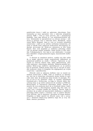podoficirske činove i radili su, uglavnom, obaveštajno. Nonnenmacher je imao specijalno veze u redovima pripadnika
policije NDH i vršio je razne provere, kao i prikupljanje
podataka. Sern toga delovao je i po antikomunističkom sektoru. Schumacher je specijalizovan za crkveno pitanje i održavao je naročito veze u redovima klera. Baenderek, ranije
tumač BdS-a Beograd, imao je veze sa izvesnim nemačkim
ustanovama i radio je na sektoru suzbijanja komunizma, pri
čemu je takođe često zaduživan konkretnim obaveštajnim zadacima, proverama itd. Helm-ova sekretarica je bila Sonja
Knezić. Sem ovih pripadalo je nadleštvu policiskog atašea
više od desetak drugih saradnika, među kojima je bilo nekoliko Volksdeutscher-a. Isto tako je ono obuhvatalo i izvestan
broj tehničkih i drugih pomoćnih organa, kancelariskih službenica itd.
S obzirom na zamašnost poslova, osoblje nije bilo toliko
da se moglo sprovesti strogo razgraničenje nadležnosti sa
pedantnom podelom na otseke i referate. Uglavnom su postojala tri osnovna sektora rada: opšta administracija, političko odeljenje i obaveštajno ođeljenje. Međutim pojedini pripadnici Helm-ovoga nadleštva upotrebljavani su za poslove
koji bi pristizali, mahom prema tome koji je od njih za pojedini konkretni slučaj ili kompleks bio najpogodniji po svojim
svojstvima i sposobnostima.
Policiski ataše je održavao službene veze sa raznim nemačkim ustanovama u NDH. Tako je sarađivao sa Abwehrom, koji mu je dostavljao informacije prema kojima bi policiski ataše imao da preduzima dalje korake ili postupke. Primer za ovo je već pomenuti slučaj sa sreskim načelnikom
Gotthardi-jem u Križevcima, za koga je Abwehr dobio obaveštenja koja su ga činila sumnjivim da sarađuje sa NOP-om.
Dostavljajući te informacije policiskom atašeu, Abwehr je
zatražio da ovaj preduzme mere da se Gotthardi ukloni. Inače,
s druge strane, u obaveštajnom pogledu n(ije bilo neke naročite veze i saradnje između dve ustanove. Štaviše, kada je
utvrđeno da je jedna od kancelariskih službenica u nadleštvu
policiskog atašea stupila u intimnije veze sa jednim Abwehrovim oficirom, ona je smenjena i povučena na drugu dužnost.
Očigledno se želelo- sprečiti da Abwehr sazna više o ustrojstvu i delatnosti Helm-ovog nadleštva nego što je ovaj službeno smatrao potrebnim.

 