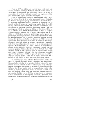 Veze sa GFP-om održavane su, isto tako, u okviru i granicama službene saradnje. Kada bi policiski ataše saznao za
stvari koje su potpadale pod nadležnost GFP-a, on bi mu ih
dostavljao. U ovakve predmete spadali su, naprimer, slučajevi defetističkih izjava nemačkih državljana.
Kada je obrazovano nadleštvo Zapovednika Sipo i SD-a
za Hrvatsku, Helm je i sa njim uspostavio veze. Upočetku,
po dolasku novopostavljenog opunomoćenika Reichsfuehrer-a
SS i njemu podređenog BdS-a, izgledalo je, međutim, da će
između njihovih ustanova i policiskog atašea doći do teških
trvenja. Opunomoćenik RFSS, SS-general Kammerhofer, imao
je nameru da likvidira nadleštvo policiskog atašea i da njegove agente uključi u ustanovu BdS-a za Hrvatsku. Helm se
na to obratio šefu RSHA Kaltenbrunner-u, koji je saopštio
Kammerhofer-u, pismom od 14 m a j a 1943 godine, da se ne
slaže sa ukidanjem ustanove policiskoga atašea pošto ova
pretstavlja instituciju stvorenu i utvrđenu sporazumom između Reichsfuehrer-a SS i ministra spoljnih poslova Reich-a.
Zatim, dok je Kammerhofer-ova dužnost u NDH vremenski
ograničena, dotle policiski ataše treba da ostane tu kao trajna
ustanova. Zato ne dolazi u pitanje raspuštanje atašeovog
nadleštva ni predaja njegovih akata, pa ni ustupanje njegovih
agenata. Kaltenbrunner je, dalje, skrenuo Kammerhofer-u
pažnju da bi ukidanje nadleštva policiskog atašea izazvalo
nezgode spoljnopolitičkog karaktera, pošto bi kod vlade NDH
izazvalo utisak da SS i policija žele da ograničavaju »suverena prava hrvatske države«. Kao što prisustvo nemačkih
operativnih jedinica u NDH ne povlači pramenu zadataka i
funkcija vojnog atašea, tako isto i pojava formacija SS i
policije u toj zemlji ne utiče na status policiskog atašea.
U obrazlaganju svoje odluke, Kaltenbrunner ističe, isto
tako, da između policiskog atašea i ustanova pod nadležnošću
Kammerhofer-a treba da se utvrde službeni odnosi. To treba
učiniti tako da policiski ataše — zadržavajući svoj položaj u
okviru nemačkog poslanstva — pristupi Kammerhofer-ovom
štabu, s tim da mu stalno stoji na raspoloženju svojim iskustvima u pogledu političkih prilika i ličnosti u NDH. Sem
toga bi policiski ataše imao da sprovodi Kammerhofer-ova
naređenja, ukoliko ova ne bi bila u suprotnosti sa nalozima
RSHA. Personalno i materijalno, međutim, policiski ataše
mora ostati od Kammerhofer-a nezavisan i podređen RSHA-u.
29*

451

 