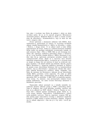 Isto tako i izveštaje ima Helm da podnosi i dalje na dotle
utvrđeni način, da se ne bi izazvali prigovori Ministarstva
inostranih poslova. Međutim Helm će imati o svojim izveštajima da obaveštava i Kommerhofer-a, koji će moći da ima
uvid u njegova akta.
Ovom opširnom i detaljnom odlukom šefa RSHA, Kaltenbrunner-a, postavljene su osnove za stvaranje utvrđenih
odnosa između Kammerhofer-a i BdS-a za Hrvatsku, s jedne,
i Helm-a, s druge strane. Ti su odnosi ostali u tome obliku
nepromenjeni do kraja, mada se u jednom kasnijem razdoblju
Helm trudio da postigne usklađenje izveštavanja između raznih ustanova Sipo i SD-a u NDH. Bilo je još izvesnoga konflikta oko ispostave nadleštva policiskog atašea u Sarajevu,
ali je i ovaj konflikt između Helm-a i BdS-a Hermann-a uređen, tako da je, uglavnom, postignuta saradnja između svih
zainteresovanih strana. Helm se u najvećoj meri koristio
tehničkim mogućnostima BdS-a, izveštavao ga o stvarima koje
su mogle za njega biti od interesa ili koje su iziskivale njegovu saradnju, i do daljih sukoba nije dolazilo. Štaviše, pojava
BdS-a Hermann-a i njegovog nadleštva potstakla je Helm-a
da pojača svoju obaveštajnu delatnost baš na komunističkom
sektoru, čija je obaveštajna i egzakutivna obrada bila specijalni sadatak Hermann-ove ustanove. Helm, očigledno, nije
želeo da zaostane iza Hermann-a, odnosno da ga obaveštajna
služba BdS-a pretekne većim uspesima. Pri tome je došlo
utoliko do podele rada i razgraničenja što je Helm obrađivao
specijalno KP J sa političke, a BdS NOP sa praktičko-egzekutivne strane. To, naravno-, nije pretstavljalo nikakvu krutu
podelu nadležnosti, već samo izvesno fiksiranje delatnosti u
određenim pravcima.
Neposredni odnosi postojali su i između nemačke narodnosne skupine odnosno grupe u NDH i policiskog atašea.
Tako je Altgayer slao svoje političke izveštaje, naročito one
koji su se odnosili na NOP, takođe i Helm-u. Njemu su izveštaje slali i oblasni ogranci narodnosne grupe. Helm se, sa
svoje strane, obraćao rukovodstvu Volksdeutscher-a tražeći
razne podatke i provere. Tako je, naprimer, avgusta 1942 godine poslao tome rukovodstvu izveštaj o delatnosti mađarske
manjine u NDH, tražeći o njemu mišljenje i dopune. Altgayer
mu je odmah odgovorio i dao mu je o toj temi i novih podataka.

 