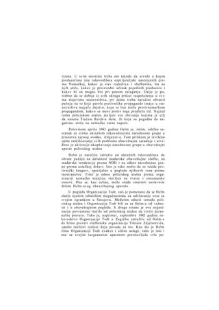 tizana. U svim mestima treba oni takođe da utvrde u kojim
preduzećima ima rukovodilaca neprijateljski nastrojenih prema Nemačkoj, kakav je stav radništva i službenika, šta na
njih utiče, kakav je proizvodni učinak pojedinih preduzeća i
kakav bi on mogao biti pri punom zalaganju. Dalje je potrebno da se dobije iz svih okruga prikaz raspoloženja u svima slojevima stanovništva, pri čemu treba naročito obratiti
pažnju na to koje parole protivničke propagande imaju u stanovništvu najjače dejstvo, koja se lica ističu protivnemačkom
propagandom, kakve se mere protiv toga predlažu itd. Najzad
treba policiskom atašeu javljati sva zbivanja kojima je cilj
da nanesu Trećem Reich-u štete, ili koja su pogodna da negativno- utiču na nemačke ratne napore.
Polovinom aprila 1943 godine Helm je, zatim, održao sastanak sa svima okružnim rukovodiocima narodnosne grupe u
prisustvu njenog »vođe«, Altgayer-a. Tom prilikom je izvršeno
opšte raščišćavanje svih problema obaveštajne saradnje i utvrđeno je aktivnije ukopčavanje narodnosne grupe u obaveštajni
aparat policiskog atašea.
Helm je naročito zatražio od okružnih rukovodilaca da
obrate pažnju na delatnost mađarske obaveštajne službe, na
mađarske tendencije prema NDH i na odnos narodnosne grupe prema ustaškoj državi. Isto je tako molio da se islede protivnički krugovi, specijalno u pogledu njihovih veza prema
inostranstvu. Time 1 je odnos policiskog atašea prema organizaciji nemačke manjine stavljen na čvrste i sistematske
osnove. Ona se, kao celina, može otada smatrati sastavnim
delom Helm-ovog obaveštajnog aparata.
U pogledu Organizacije Todt, već- je pomenuto da se Helm
služio njenim tehničkim mogućnostima za održavanje veze sa
svojim ogrankom u Sarajevu. Međutim odnosi između policiskog atašea i Organizacije Todt bili su za Helm-a od važnosti i u obaveštajnom pogledu. S druge strane je ova organizacija povremeno tražila od policiskog atašea da izvrši personalne provere. Tako je, naprimer, septembra 1942 godine rukovodstvo Organizacije Todt u Zagrebu zatražilo od Helm-a
da hitno proveri službenika organizacije Viktora Zdjelarevića,
»pošto različiti razlozi daju povoda za to«. Kao što je Helm
činio Organizaciji Todt ovakve i slične usluge, tako je isto i
ona sa svojim razgranatim aparatom pretstavljala vrlo po-

 