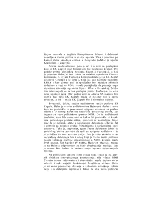 štajne centrale u pogledu Krempler-ove ličnosti i delatnosti
osvetljava čudne prilike u okviru aparata SS-a i posebno pokazuje slabu saradnju centara u Beogradu (odakle je upućen
Krempler) i Zagrebu.
Slična neobaveštenost pada u oči i u vezi sa postupkom
koji je EK Zagreb pod Beisner-om bio pokrenuo krajem 1941
godine protiv slovačkog novinara Eugen-a Fueloep-a, a koji
je preuzeo Helm, u isto vreme sa ostalim agendama Einsatzkommande. U stvari Fueloep-a korespondirala je sa EK Zagreb
ustanova Gestapo-a iz Graz-a, koja je, kao najbliže nadleštvo
RSHA i kao- centar koji je specijalno bio- zadužen obimnim
zadacima u vezi sa NDH, trebalo ponajbolje da poznaje organizacionu situaciju ogranaka Sipo i SD-a u Hrvatskoj. Međutim interesujući se za tok postupka protiv Fueloep-a, ta ustanova upućuje juna 1942 godine upit na adresu SS-majora Beisner-a kao- šefa EK Zagreb, mada je Beisner već u aprilu
povučen, a od 1 m a j a EK Zagreb bio i formalno ukinut.
Preuzevši, dakle, svojim nadleštvom ranije poslove EK
Zagreb, Helm je starim nadležnostima Beisner-a dodao i nove,
koje su proistekle iz povezanosti njegove ustanove sa poslanstvom i iz samog karaktera nadleštva policiskog atašea, kao
organa za vezu policiskom aparatu NDH. Da te nadležnosti,
međutim, nisu bile samo onakve kakve bi proistekle iz karaktera policiskoga pretstavništva, proizlazi iz zanimljive činjenice da je policiski ataše u sopstvenom delokrugu izdavao čak
i dozvole za nošenje oružja pripadnicima i saradnicima svoje
ustanove. Tako je, naprimer, agent Franz Schramm dobioi od
policiskog atašea potvrdu da radi za njegovo nadleštvo i da
je ovlašćen da nosi vatreno oružje. Isto je tako svakako izvan
normalnog delokruga bio i nalog koji je Helm dobio prilikom
posete velikoga muftije jerusalimskog u NDH, krajem marta
1943 godine. Šef Uprave IV RSHA, Heinrich Mueller, preneo
je na Helm-a odgovornost za lično obezbeđenje muftije, iako
je ovome bio- dodao- iz sastava svoje uprave odgovarajuću
pratnju.
Na političkom sektoru Helm-ovoga rada jedan je od glavnih objekata obaveštajnoga posmatranja bila vlada NDH.
Čitavim nizom informatora i obaveštača, među kojima su se
nalazili i neki najviši funkcioneri Pavelićeve države, Helm
je ne samo posmatrao zbivanja u vrhovima ustaškoga režima
nego i u detaljima ispitivao i držao na oku veze, političko

 