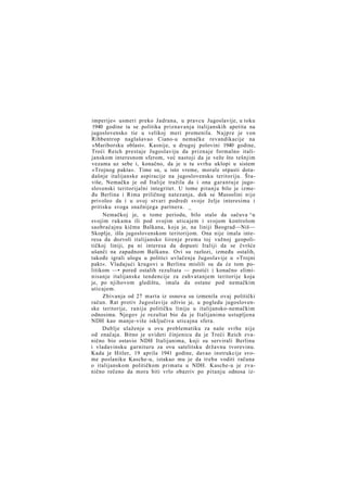imperije« usmeri preko Jadrana, u pravcu Jugoslavije, u toku
1940 godine ta se politika priznavanja italijanskih apetita na
jugoslovensko tie u velikoj meri promenila. Najpre je von
Ribbentrop naglašavao Ciano-u nemačke revandikacije na
»Mariborsku oblast«. Kasnije, u drugoj polovini 1940 godine,
Treći Reich prestaje Jugoslaviju da priznaje formalno italijanskom interesnom sferom, već nastoji da je veže što tešnjim
vezama uz sebe i, konačno, da je u tu svrhu uklopi u sistem
»Trojnog pakta«. Time su, u isto vreme, morale otpasti dotadašnje italijanske aspiracije na jugoslovensku teritoriju. Štaviše, Nemačka je od Italije tražila da i ona garantuje jugoslovenski teritorijalni integritet. U tome pitanju bilo je između Berlina i Rima priličnog natezanja, dok se Mussolini nije
privoleo da i u ovoj stvari podredi svoje želje interesima i
pritisku svoga snažnijega partnera. _
Nemačkoj je, u tome periodu, bilo stalo da sačuva ^u
svojim rukama ili pod svojim uticajem i svojom kontrolom
saobraćajnu kičmu Balkana, koja je, na liniji Beograd—Niš—
Skoplje, išla jugoslovenskom teritorijom. Ona nije imala interesa da dozvoli italijansko širenje prema toj važnoj geopolitičkoj liniji, pa ni interesa da dopusti Italiji da se čvršće
ušanči na zapadnom Balkanu. Ovi su razlozi, između ostalih,
takođe igrali ulogu u politici uvlačenja Jugoslavije u »Trojni
pakt«. Vladajući krugovi u Berlinu mislili su da će tom politikom —• pored ostalih rezultata — postići i konačno eliminisanje italijanske tendencije za zahvatanjem teritorije koja
je, po njihovom gledištu, imala da ostane pod nemačkim
uticajem.
Zbivanja od 27 marta iz osnova su izmenila ovaj politički
račun. Rat protiv Jugoslavije oživio je, u pogledu jugoslovenske teritorije, raniju političku liniju u italijansko-nemačkim
odnosima. Njegov je rezultat bio da je Italijanima ustupljena
NDH kao manje-više isključiva uticajna sfera.
Dublje ulaženje u ovu problematiku za naše svrhe nije
od značaja. Bitno je uvideti činjenicu da je Treći Reich zvanično bio ostavio NDH Italijanima, koji su servirali Berlinu
i vladavinsku garnituru za ovu satelitsku državnu tvorevinu.
Kada je Hitler, 19 aprila 1941 godine, davao instrukcije svome poslaniku Kasche-u, istakao mu je da treba voditi računa
o italijanskom političkom primatu u NDH. Kasche-u je zvanično rečeno da mora biti vrlo obazriv po pitanju odnosa iz-

 