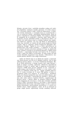 držanje, privatni život i političku pozadinu svakog od važnijih pripadnika vladajuće ustaške garniture. O svima pojavama, o kretanju članova vlade i njihovih funkcionera, o njihovim raznim sastancima, o verzijama koje su se pojavljivale u
vezi sa njihovim ličnim i političkim kombinacijama, Helm je
gotovo svakodnevno informisao RSHA. Ova njegova delatnost
je omogućila da su praktički u Berlinu imali tačnu sliku o
intimnom razvoju političkih prilika u Pavelićevoj državi, jer
je bilo vrlo malo pojava koje su izmakle budnom oku razgranate Helm-ove agenture. Za ovaj rad Helm je upotrebljavao
razna lica, koristeći se svakim od njih prema njegovim ličnim
vezama. Tako je, naprimer, prema Artukoviću specijalno' upotrebljavan Kungel. Tipično je da je Helm upotrebljavao za
priličan broj ovih svojih izveštaja — a pogotovu za one koji
su tretirali naročito poverljiva pitanja ili koja su dodirivala
teme i ličnosti o kojima su se mišljenja Kasche-a i RSHA bitno
razilazila — neposredne kurirske veze Uprave VI, ili teleprinterske i radio-veze BdS-a za Hrvatsku, ili neku drugu od onih
svojih tehničkih mogućnosti koje Kasche i Ministarstvo inostranih poslova Reich-a nisu mogli kontrolisati.
Jedna od ličnosti koje su sa Helm-om stajale u neposrednoj ličnoj prisnoj vezi bio je d-r Mladen Lorković. Isto je tako
održavao prisne odnose i sa d-rom Vladimirom Košakom. Mada je Helm politizirao u mnogo manjoj meri nego Beisner i
mada su njegovi izveštaji, uglavnom, objektivne reprodukcije
činjenica za koje bi saznao, ipak iz njegovog izveštavanja o
situaciji u NDH jasno govore simpatije za tzv. »umerenu ustašku grupu« kao Lorkovića i Košaka, a u isto vreme i antipatije za radikalne ustaše oko tzv. »grupe ustaških pukovnika«. U svome izveštaju od 12 m a j a 1944 godine, u kome reprodukuje jedan svoj razgovor sa Lorkovićem i Košakom,
Helm ovu dvojicu karakteriše kao »dve od retkih ličnosti, sposobnih za stvaralačku i konstruktivnu politiku u Hrvatskoj«.
Isto tako ističe njihovu lojalnost Reich-u, naglašavajući da
Reich-u prisni i iskreni odnos sa grupom Lorković—Košak
pruža mogućnost da ostvaruje u većoj meri nemačke političke
težnje u NDH. Tim putem može se, veli Helm, u obaveštajnom
pogledu postići aktiviranje »hrvatskih snaga« za rad i u pravcu
prema neutralnom i protivničkom inostranstvu, a u korist nemačkih ciljeva. Helm naglašava, zatim, da bi se jačanjem te
grupe moglo postići ograničenje uticaja ustaškog rukovod-

 