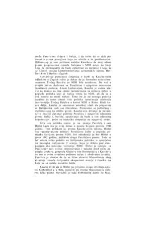 među Pavelićeve države i Italije, i da treba da se drži postrani u svima pitanjima koja su ulazila u tu problematiku.
Ribbentrop je tom prilikom naložio Kasche-u da svoj odnos
prema pregovorima između Italijana i NDH ustali na liniji
koja će onemogućiti da bude optuživan za mešanje i koja će
se kloniti svakog kompromitovanja savezničkih odnosa Berlin—Rim i Berlin—Zagreb.
Ustvari,već pomenuta činjenica o žurbi sa Kasche-ovim
odlaskom u Zagreb rečiti je dokaz da je formalna nezainteresovanost Trećeg Reich-a za NDH bila neiskrena. No već u
svojim prvim dodirima sa Pavelićem i njegovim ministrom
inostranih poslova, d-rom Lorkovićem, Kasche je ovima stavio na znanje da ima »puno razumevanja za njihove želje« u
pogledu pritiska koji je Italija vršila na NDH, ali da se u
ove odnose ne može mešati. Time im je od samoga početka
saopštio da samo obziri više politike sprečavaju aktivniju
intervenciju Trećeg Reich-a u korist NDH u Rimu. Idući korak dalje, Kasche je savetovao ustaškoj vladi da pregovore
sa Italijanima vodi »sa žilavošću«. Preneseno sa političkog i
diplomatskog na obični govor, Kasche-ovo držanje je nesumnjivo značilo davanje podrške Paveliću i njegovim odnosima
prema Italiji i, štaviše, upućivanje da bude u tim odnosima
nepopustljiv, pošto su nemačke simpatije na njegovoj strani.
Ovu istu politiku stavio je na znanje Paveliću i sam
Hitler kada mu je ovaj došao u posetu krajem proleća 1941
godine. Tom prilikom je, prema Kasche-ovim rečima, Hitler
»sa razumevanjem primio« Pavelićeve žalbe u pogledu postupka Italijana prema NDH. Još određeniji je bio Hitler u
jesen 1942 godine, prilikom druge Pavelićeve posete. Tada se
šef ustaša teško požalio na italijansku politiku, a specijalno
na postupke italijanske 2 armije, koja je držala pod okupacijom oko polovine teritorije NDH. Hitler je ispoljio za
Pavelićeve reči veliko interesovanje i naložio pred njim generalu Loehr-u, generalu Glaise-u von Horstenau-u i Kasche-u
da mu o ovim stvarima podnesu tačan i obuhvatan izveštaj.
Paveliću je obećao da će se lično obratiti Mussolini-ju zbog
saradnje između italijanske okupacione armije i četnika, na
koju su se ustaše naročito žalile.
Kasche tvrdi da je Hitler po prijemu ovoga izveštaj a uputio Ribbentrop-a u Rim, poslavši po ovome Mussolini-ju opširno lično pismo. Navodno je tada Ribbentrop dobio od Mus-

 
