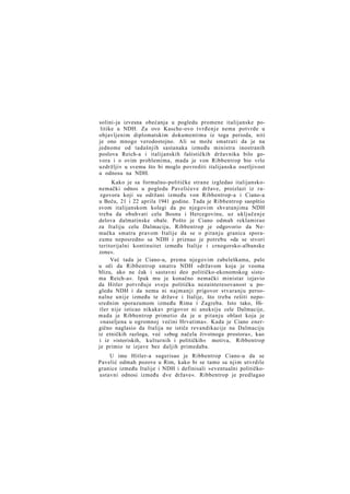 solini-ja izvesna obećanja u pogledu promene italijanske politike u NDH. Za ovo Kasche-ovo tvrđenje nema potvrde u
objavljenim diplomatskim dokumentima iz toga perioda, niti
je ono mnogo verodostojno. Ali se može smatrati da je na
jednome od tadašnjih sastanaka između ministra inostranih
poslova Reich-a i italijanskih fašističkih državnika bilo govora i o ovim problemima, mada je von Ribbentrop bio vrlo
uzdržljiv u svemu što bi moglo povrediti italijansku osetljivost
u odnosu na NDH.
Kako je sa formalno-političke strane izgledao italijanskonemački odnos u pogledu Pavelićeve države, proizlazi iz razgovora koji su održani između von Ribbentrop-a i Ciano-a
u Beču, 21 i 22 aprila 1941 godine. Tada je Ribbentrop saopštio
svom italijanskom kolegi da po njegovim shvatanjima NDH
treba da obuhvati celu Bosnu i Hercegovinu, uz uključenje
delova dalmatinske obale. Pošto je Ciano odmah reklamirao
za Italiju celu Dalmaciju, Ribbentrop je odgovorio da Nemačka smatra pravom Italije da se o pitanju granica sporazume neposredno sa NDH i priznao je potrebu »da se stvori
teritorijalni kontinuitet između Italije i crnogorsko-albanske
zone«.
Već tada je Ciano-u, prema njegovim zabeleškama, palo
u oči da Ribbentrop smatra NDH »državom koja je veoma
blizu, ako ne čak i sastavni deo političko-ekonomskog sistema Reich-a«. Ipak mu je konačno nemački ministar izjavio
da Hitler potvrđuje svoju političku nezainteresovanost u pogledu NDH i da nema ni najmanji prigovor stvaranju personalne unije između te države i Italije, što treba rešiti neposrednim sporazumom između Rima i Zagreba. Isto tako, Hitler nije isticao nikakav prigovor ni aneksiju cele Dalmacije,
mada je Ribbentrop primetio da je u pitanju oblast koja je
»naseljena u ogromnoj većini Hrvatima«. Kada je Ciano energično naglasio da Italija ne ističe revandikacije na Dalmaciju
iz etničkih razloga, već »zbog načela životnoga prostora«, kao
i iz »istoriskih, kulturnih i političkih« motiva, Ribbentrop
je primio te izjave bez daljih primedaba.
U ime Hitler-a sugerisao je Ribbentrop Ciano-u da se
Pavelić odmah pozove u Rim, kako bi se tamo sa njim utvrdile
granice između Italije i NDH i definisali »eventualni političkoustavni odnosi između dve države«. Ribbentrop je predlagao

 