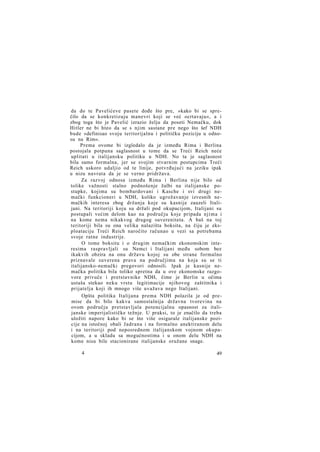 da do te Pavelićeve pasete dođe što pre, »kako bi se sprečilo da se konkretizuju manevri koji se već ocrtavaju«, a i
zbog toga što je Pavelić izrazio želju da poseti Nemačku, dok
Hitler ne bi hteo da se s njim sastane pre nego što šef NDH
bude »definisao svoju teritorijalnu i političku poziciju u odnosu na Rim«.
Prema ovome bi izgledalo da je između Rima i Berlina
postojala potpuna saglasnost u tome da se Treći Reich neće
uplitati u italijansku politiku u NDH. No ta je saglasnost
bila samo formalna, jer se svojim stvarnim postupcima Treći
Reich uskoro udaljio od te linije, potvrđujući na jeziku ipak
u nizu navrata da je se verno pridržava.
Za razvoj odnosa između Rima i Berlina nije bilo od
tolike važnosti stalno podnošenje žalbi na italijanske postupke, kojima su bombardovani i Kasche i svi drugi nemački funkcioneri u NDH, koliko ugrožavanje izvesnih nemačkih interesa zbog držanja koje su kasnije zauzeli Italijani. Na teritoriji koju su držali pod okupacijom, Italijani su
postupali većim delom kao na području koje pripada njima i
na kome nema nikakvog drugog suvereniteta. A baš na toj
teritoriji bila su ona velika nalazišta boksita, na čiju je eksploataciju Treći Reich naročito računao u vezi sa potrebama
svoje ratne industrije.
O tome boksitu i o drugim nemačkim ekonomskim interesima raspravljali su Nemci i Italijani među sobom bez
ikakvih obzira na onu državu kojoj su obe strane formalno
priznavale suverena prava na područjima na koja su se ti
italijansko-nemački pregovori odnosili. Ipak je kasnije nemačka politika bila toliko spretna da u ove ekonomske razgovore privuče i pretstavnike NDH, čime je Berlin u očima
ustaša stekao neku vrstu legitimacije njihovog zaštitnika i
prijatelja koji ih mnogo više uvažava nego Italijani.
Opšta politika Italijana prema NDH polazila je od premise da bi bilo kakva samostalnija državna tvorevina na
ovom području pretstavljala potencijalnu opasnost za italijanske imperijalističke težnje. U praksi, to je značilo da treba
uložiti napore kako bi se što više osigurale italijanske pozicije na istočnoj obali Jadrana i na formalno anektiranom delu
i na teritoriji pod neposrednom italijanskom vojnom okupacijom, a u skladu sa mogućnostima i u onom delu NDH na
kome nisu bile stacionirane italijanske oružane snage.
4

49

 