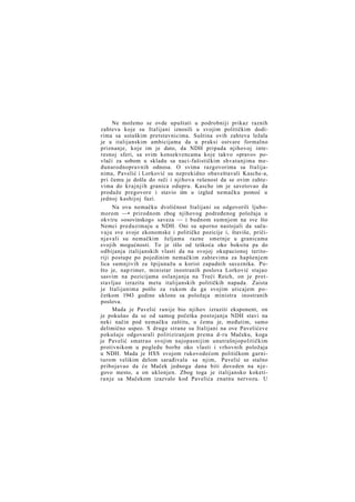 Ne možemo se ovde upuštati u podrobniji prikaz raznih
zahteva koje su Italijani iznosili u svojim političkim dodirima sa ustaškim pretstavnicima. Suština ovih zahteva ležala
je u italijanskim ambicijama da u praksi ostvare formalno
priznanje, koje im je dato, da NDH pripada njihovoj interesnoj sferi, sa svim konsekvencama koje takvo »pravo« povlači za sobom u skladu sa naci-fašističkim shvatanjima međunarodnopravnih odnosa. O svima razgovorima sa Italijanima, Pavelić i Lorković su neprekidno obaveštavali Kasche-a,
pri čemu je došla do reči i njihova rešenost da se ovim zahtevima do k r a j n j i h granica odupru. Kasche im je savetovao da
produže pregovore i stavio iim u izgled nemačku pomoć u
jednoj kashijoj fazi.
Na ovu nemačku dvoličnost Italijani su odgovorili ljubomorom —• prirodnom zbog njihovog podređenog položaja u
okviru »osovinskog« saveza — i budnom sumnjom na sve što
Nemci preduzimaju u NDH. Oni su uporno nastojali da sačuvaju sve svoje ekonomske i političke pozicije i, štaviše, pričinjavali su nemačkim željama razne smetnje u granicama
svojih mogućnosti. To je išlo od teškoća oko boksita pa do
odbijanja italijanskih vlasti da na svojoj okupacionoj teritoriji postupe po pojedinim nemačkim zahtevima za hapšenjem
lica sumnjivih za špijunažu u korist zapadnih saveznika. Pošto je, nap rimer, ministar inostranih poslova Lorković stajao
sasvim na pozicijama oslanjanja na Treći Reich, on je pretstavljao izrazitu metu italijanskih političkih napada. Zaista
je Italijanima pošlo za rukom da ga svojim uticajem p o četkom 1943 godine uklone sa položaja ministra inostranih
poslova.
Mada je Pavelić ranije bio njihov izraziti eksponent, on
je pokušao da se od samog početka postojanja NDH stavi na
neki način pod nemačku zaštitu, u čemu je, međutim, samo
delimično uspeo. S druge strane su Italijani na ove Pavelićeve
pokušaje odgovarali politiziranjem prema d-ru Mačeku, koga
je Pavelić smatrao svojim najopasnijim unutrašnjopolitičkim
protivnikom u pogledu borbe oko vlasti i vrhovnih položaja
u NDH. Mada je HSS svojom rukovodećom političkom garniturom velikim delom sarađivala sa njim, Pavelić se stalno
pribojavao da će Maček jednoga dana biti doveden na njegovo mesto, a on uklonjen. Zbog toga je italijansko koketiranje sa Mačekom izazvalo kod Pavelića znatnu nervozu. U

 