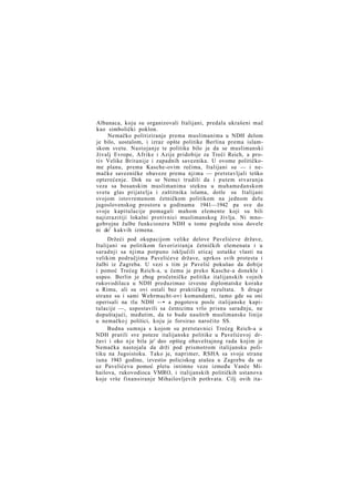 Albanaca, koju su organizovali Italijani, predala ukrašeni mač
kao simbolički poklon.
Nemačko politiziranje prema muslimanima u NDH delom
je bilo, uostalom, i izraz opšte politike Berlina prema islamskom svetu. Nastojanje te politike bilo je da se muslimanski
živalj Evrope, Afrike i Azije pridobije za Treći Reich, a protiv Velike Britanije i zapadnih saveznika. U ovome političkome planu, prema Kasche-ovim rečima, Italijani su — i nemačke savezničke obaveze prema njima — pretstavljali teško
opterećenje. Dok su se Nemci trudili da i putem stvaranja
veza sa bosanskim muslimanima steknu u muhamedanskom
svetu glas prijatelja i zaštitnika islama, dotle su Italijani
svojom istovremenom četničkom politikom na jednom delu
jugoslovenskog prostora u godinama 1941—1942 pa sve do
svoje kapitulacije pomagali mahom elemente koji su bili
najizrazitiji lokalni protivnici muslimanskog življa. Ni mnogobrojne žalbe funkcionera NDH u tome pogledu nisu dovele
ni do1 kakvih izmena.
Držeći pod okupacijom velike delove Pavelićeve države,
Italijani su politikom favoriziranja četničkih elemenata i u
saradnji sa njima potpuno isključili uticaj ustaške vlasti na
velikim područjima Pavelićeve države, uprkos svih protesta i
žalbi iz Zagreba. U vezi s tim je Pavelić pokušao da dobije
i pomoć Trećeg Reich-a, u čemu je preko Kasche-a donekle i
uspeo. Berlin je zbog pročetničke politike italijanskih vojnih
rukovodilaca u NDH preduzimao izvesne diplomatske korake
u Rimu, ali su ovi ostali bez praktičkog rezultata. S druge
strane su i sami Wehrmacht-ovi komandanti, tamo gde su oni
operisali na tlu NDH -—• a pogotovu posle italijanske kapitulacije —, uspostavili sa četnicima vrlo prisnu saradnju, ne
dopuštajući, međutim, da to bude nauštrb muslimanske linije
u nemačko j politici, koju je forsirao naročito SS.
Budna sumnja s kojom su pretstavnici Trećeg Reich-a u
NDH pratili sve poteze italijanske politike u Pavelićevoj državi i oko n j e bila je' deo opšteg obaveštajnog rada kojim je
Nemačka nastojala da drži pod prismotrom italijansku politiku na Jugoistoku. Tako je, naprimer, RSHA sa svoje strane
iuna 1943 godine, izvestio policiskog atašea u Zagrebu da se
uz Pavelićevu pomoć pletu intimne veze između Vanče Mihailova, rukovodioca VMRO, i italijanskih političkih ustanova
koje vrše finansiranje Mihailovljevih pothvata. Cilj ovih ita-

 