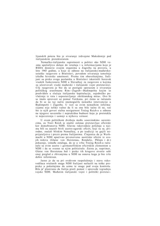 lijanskih poteza bio je stvaranje izdvojene Makedonije pod
italijanskim protektoratom.
Nemačko-italijanske suprotnosti u politici oko NDH veoma upečatljivo dolaze do izražaja i u informacijama koje je
RSHA dostavio svojim organima u Zagrebu na proveru, u
leto 1943 godine, a koje se odnose na italijansko-mađarskoustaške razgovore u Bratislavi, povodom otvaranja tamošnje
izložbe hrvatske umetnosti. Prema tim obaveštenjima, Italijani su preko svoga poslanika u Bratislavi iskoristili boravak
visokih funkcionera NDH u Slovačkoj za razgovore u kojima
su učestvovali visoki mađarski i italijanski vojni pretstavnici.
Cilj razgovora je bio da se postigne sporazum o stvaranju
političkog aranžmana Rim—Zagreb—Budimpešta kojim se
predviđalo u slučaju italijanske kapitulacije, zajedničko povlačenje iz rata i uspostavljanje »hrišćanskog mira«. Ovo bi
se imalo sprovesti uz pomoć Vatikana, pri čemu se računalo
da bi se na t a j način onemogućile nemačke intervencije u
Budimpešti i Zagrebu. U vezi sa ovim nemačkim informacijama nije toliko važno da li su one bile tačne ili ne, već
što iz njih govori stalna nesigurnost Trećeg Reich-a u odnosu
na njegove saveznike i neprekidna budnost koja je proistekla
iz nepoverenja i sumnji u njihovu vernost.
U ovom političkom dvoboju među »osovinskim« saveznicima, za Treći Reich je snažni oslonac pretstavljao oficirski
kor domobranstva NDH. Glavne rukovodeće položaje u njemu bili su zauzeli bivši austro-ugarski oficiri, koji su se, prirodno, osećali bliskim Nemačkoj, a po tradiciji su gajili neprijateljstvo i prezir prema Italijanima. Činjenica da je Werhmacht u NDH upućivao prvenstveno austriske oficire iz svojih redova (Glaise von Horstenau, Rendulic, Phleps i dr.)
pokazuje, između ostaloga, da se u vrhu Trećeg Reich-a računalo sa ovim austro i germanofilskim oficirskim elementom u
NDH i da se svesno sa njim politiziralo. Zaista je, naprimer,
Glaise von Horstenau baš i preko tih krugova stvorio sebi
onaj pregled o zbivanjima u NDH na osnovu koga je bio vrlo
dobro informisan.
Jasno je da su pri ovakvom raspoloženju i stavu rukovodilaca oružanih snaga NDH Italijani nailazili na teške prepreke u pokušajima da uzmu te snage pod svoju kontrolu.
Bilo je1 planirano da Italija pruži pomoć i sprovede izgradnju
vojske NDH. Međutim italijanski vojni i politički pretstav-

 