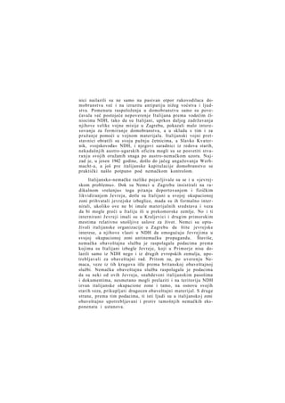 nici nailazili su ne samo na pasivan otpor rukovodilaca domobranstva već i na izrazitu antipatiju nižeg voćstva i ljudstva. Pomenuta raspoloženja u domobranstvu samo su povećavala već postojeće nepoverenje Italijana prema vodećim činiocima NDH, tako da su Italijani, uprkos daljeg zadržavanja
njihove velike vojne misije u Zagrebu, pokazali malo interesovanja za formiranje domobranstva, a u skladu s tim i za
pružanje pomoći u vojnom materijalu. Italijanski vojni pretstavnici obratili su svoju pažnju četnicima, a Slavko Kvaternik, »vojskovođa« NDH, i njegovi saradnici iz redova starih,
nekadašnjih austro-ugarskih oficira mogli su se posvetiti stvar a n j u svojih oružanih snaga po austro-nemačkom uzoru. Najzad je, u jesen 1942 godine, došlo do jačeg angažovanja Werhmacht-a, a još pre italijanske kapitulacije domobranstvo se
praktički našlo potpuno pod nemačkom kontrolom.
Italijansko-nemačke razlike pojavljivale su se i u »jevrejskom problemu«. Dok su Nemci u Zagrebu insistirali na radikalnom »rešenju« toga pitanja deportovanjem i fizičkim
likvidiranjem Jevreja, dotle su Italijani u svojoj okupacionoj
zoni prihvatali jevrejske izbeglice, mada su ih formalno internirali, ukoliko ove ne bi imale materijalnih sredstava i veza
da bi mogle preći u Italiju ili u prekomorske zemlje. No i ti
internirani Jevreji imali su u Kraljevici i drugim primorskim
mestima relativno snošljive uslove za život. Nemci su optuživali italijanske organizacije u Zagrebu da štite jevrejske
interese, a njihove vlasti u NDH da omogućuju Jevrejima u
svojoj okupacionoj zoni antinemačku propagandu. Štaviše,
nemačka obaveštajna služba je raspolagala podacima prema
kojima su Italijani izbegle Jevreje, koji u Primorje nisu dolazili samo iz NDH nego i iz drugih evropskih zemalja, upotrebljavali za obaveštajni rad. Pritom su, po uverenju Nemaca, veze iz tih krugova išle prema britanskoj obaveštajnoj
službi. Nemačka obaveštajna služba raspolagala je podacima
da su neki od ovih Jevreja, snabdeveni italijanskim pasošima
i dokumentima, nesmetano mogli prelaziti i na teritoriju NDH
izvan italijanske okupacione zone i tamo, na osnovu svojih
starih veza, prikupljati dragocen obaveštajni materijal. S druge
strane, prema tim podacima, ti isti ljudi su u italijansko j zoni
obaveštajno upotrebljavani i protiv tamošnjih nemačkih eksponenata i ustanova.

 