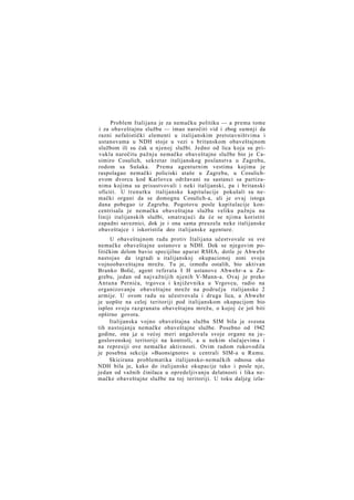 Problem Italijana je za nemačku politiku — a prema tome
i za obaveštajnu službu — imao naročiti vid i zbog sumnji da
razni nefašistički elementi u italijanskim pretstavništvima i
ustanovama u NDH stoje u vezi s britanskom obaveštajnom
službom ili su čak u njenoj službi. Jedno od lica koja su privukla naročitu pažnju nemačke obaveštajne službe bio je Casimiro Cosulich, sekretar italijanskog poslanstva u Zagrebu,
rodom sa Sušaka. Prema agenturnim vestima kojima je
raspolagao nemački policiski ataše u Zagrebu, u Cosulichevom dvorcu kod Karlovca održavani su sastanci sa partizanima kojima su prisustvovali i neki italijanski, pa i britanski
oficiri. U trenutku italijanske kapitulacije pokušali su nemački organi da se domognu Cosulich-a, ali je ovaj istoga
dana pobegao iz Zagreba. Pogotovu posle kapitulacije koncentrisala je nemačka obaveštajna služba veliku pažnju na
liniji italijanskih službi, smatrajući da će se njima koristiti
zapadni saveznici, dok je i ona sama preuzela neke italijanske
obaveštajce i iskoristila deo italijanske agenture.
U obaveštajnom radu protiv Italijana učestvovale su sve
nemačke obaveštajne ustanove u NDH. Dok se njegovim političkim delom bavio specijilno aparat RSHA, dotle je Abwehr
nastojao da izgradi u italijanskoj okupacionoj zoni svoju
vojnoobaveštajnu mrežu. Tu je, između ostalih, bio aktivan
Branko Bolić, agent referata I H ustanove Abwehr-a u Zagrebu, jedan od najvažnijih njenih V-Mann-a. Ovaj je preko
Antuna Pernića, trgovca i književnika u Vrgovcu, radio na
organizovanju obaveštajne mreže na području italijanske 2
armije. U ovom radu su učestvovala i druga lica, a Abwehr
je uopšte na celoj teritoriji pod italijanskom okupacijom bio
ispleo svoju razgranatu obaveštajnu mrežu, o kojoj će još biti
opširno govora.
Italijanska vojno obaveštajna služba SIM bila je svesna
tih nastojanja nemačke obaveštajne službe. Posebno od 1942
godine, ona j,e u većoj meri angažovala svoje organe na jugoslovenskoj teritoriji na kontroli, a u nekim slučajevima i
na represiji ove nemačke aktivnosti. Ovim radom rukovodila
je posebna sekcija »Buonsignore« u centrali SIM-a u Rumu.
Skicirana problematika italijansko-nemačkih odnosa oko
NDH bila je, kako do italijanske okupacije tako i posle nje,
jedan od važnih činilaca u opredeljivanju delatnosti i lika nemačke obaveštajne službe na toj teritoriji. U toku daljeg izla-

 