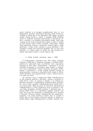 ganja srešćemo se sa mnogim pojedinostima koje će ovu
komponentu nemačke obaveštajne delatnosti bliže ilustrovati.
Svakako je odnos koji je do septembra 1943 godine, postojao
između Trećeg Reich-a i Italije U pogledu NDH određeno
uticao na delatnost nemačkih pretstavnika u Pavelićevoj d r žavi, a naročito i na nemačku obaveštajtiu službu. Posle toga
vremena pa do sloma Trećeg Reich-a otpali su obziri o kojima
je dotle morala voditi računa nemačka obaveštajna služba
zbog italijanskih interesa i osetljivosti. Umesto toga se otada
pojavljuje, s jedne strane, Italija sa svojim političkim i obaveštajnim vezama kao protivnik Nemačke koji se nije smeo
potceniti, a s druge strane se delom tih veza koristila nemačka obaveštajna služba u svome daljem radu.

c) Značaj nemačke narodnosne grupe u NDH
U kratkotrajnom aprilskom ratu 1941 godine nemačka
manjina u NDH bila je dragoceni pomagač i saradnik Wehrmacht-ovim jedinicama koje su prodirale kroz Jugoslaviju
nailazeći na slab otpor. Pripremljena i naoružana u okviru
nemačkih nastojanja za stvaranjem »pete kolone« u Jugoslaviji, ona je sabotažama, manjim akcijama, davanjem vodiča,
tumača i informatora, i svima drugim načinima kojima se
mogla poslužiti, nesumnjivo doprinela brzini kojom je Wehrmacht likvidirao staru jugoslovensku vojsku i državu koju je
ova imala da brani.
Na teritoriji koju je obuhvatala NDH Volksdeutscher-i
su bili naseljeni naročito u Slavoniji i Sremu, u prostoru između Drave i Save, sa centrom u Osijeku, a sa velikim m a njinskim grupama u najplodnijim poljoprivrednim područjima. Isto je tako nekoliko volksdeutscher-skih naselja bilo i
u severnoj Bosni. Mada povezani sa centralnim rukovodstvom
Volksdeutscher-a u staroj Jugoslaviji, koje se nalazelo u Novom Sadu, pripadnici nemačke manjine u oblastima koje su
pripale NDH vodili su, u političkom pogledu, donekle svoj
život, što se pre rata izražavalo i u pokušajima da se, naročito
u Slavoniji, obrazuju zasebne volksdeutscher-ske organizacije.
Uostalom, i po svome poreklu su Nemci koji su naselili u
XVIII veku izvesne krajeve Slavonije poticali iz drugih nemačkih oblasti, nego Volksdeutscher-i iz Bačke i Banata. Sva-

 