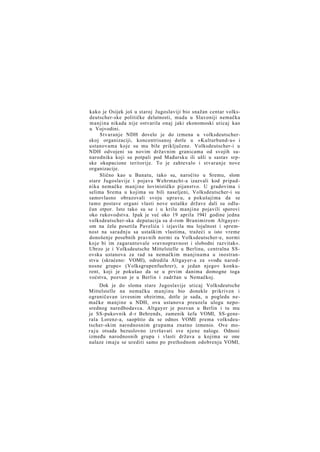 kako je Osijek još u staroj Jugoslaviji bio snažan centar volksdeutscher-ske političke delatnosti, mada u Slavoniji nemačka
manjina nikada nije ostvarila onaj jaki ekonomoski uticaj kao
u Vojvodini.
Stvaranje NDH dovelo je do izmena u volksdeutscherskoj organizaciji, koncentrisanoj dotle u »Kulturbund-u« i
ustanovama koje su mu bile priključene. Volksdeutscher-i u
NDH odvojeni su novim državnim granicama od svojih sunarodnika koji su potpali pod Mađarsku ili ušli u sastav srpske okupacione teritorije. To je zahtevalo i stvaranje nove
organizacije.
Slično kao u Banatu, tako su, naročito u Sremu, slom
stare Jugoslavije i pojava Wehrmacht-a izazvali kod pripadnika nemačke manjine šovinističko pijanstvo. U gradovima i
selima Srema u kojima su bili naseljeni, Volksdeutscher-i su
samovlasno obrazovali svoju upravu, a pokušajima da se
tamo postave organi vlasti nove ustaške države dali su odlučan otpor. Isto tako su se i u krilu manjine pojavili sporovi
oko rukovodstva. Ipak je već oko 19 aprila 1941 godine jedna
volksdeutscher-ska deputacija sa d-rom Branimirom Altgayerom na čelu posetila Pavelića i izjavila mu lojalnost i spremnost na saradnju sa ustaškim vlastima, tražeći u isto vreme
donošenje posebnih pravnih normi za Volksdeutscher-e, normi
koje bi im zagarantovale »ravnopravnost i slobodni razvitak«.
Ubrzo je i Volksdeutsche Mittelstelle u Berlinu, centralna SSovska ustanova za rad sa nemačkim manjinama u inostranstvu (skraćeno: VOMI), odredila Altgayer-a za »vođu narodnosne grupe« (Volksgrupenfuehrer), a jedan njegov konkurent, koji je pokušao da se u prvim danima domogne toga
voćstva, pozvan je u Berlin i zadržan u Nemačkoj.
Dok je do sloma stare Jugoslavije uticaj Volksdeutsche
Mittelstelle na nemačku manjinu bio donekle prikriven i
ograničavan izvesnim obzirima, dotle je sada, u pogledu nemačke manjine u NDH, ova ustanova preuzela ulogu neposrednog naredbodavca. Altgayer je pozvan u Berlin i tu mu
je SS-pukovnik d-r Behrends, zamenik šefa VOMI, SS-generala Lorenz-a, saopštio da se odnos VOMI prema volksdeutscher-skim narodnosnim grupama znatno izmenio. Ove mor a j u otsada bezuslovno izvršavati sve njene naloge. Odnosi
između narodnosnih grupa i vlasti država u kojima se one
nalaze imaju se urediti samo po prethodnom odobrenju VOMI,

 