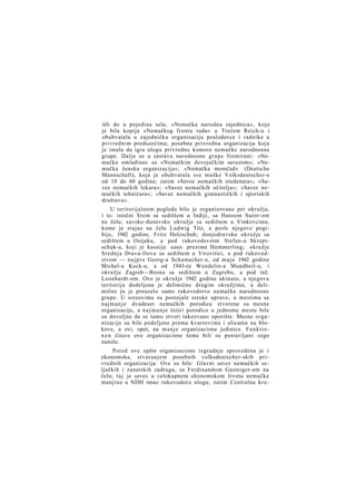 išli do u pojedina sela; »Nemačka narodna zajednica«, koja
je bila kopija »Nemačkog fronta rada« u Trećem Reich-u i
obuhvatala u zajedničku organizaciju poslodavce i radnike u
privrednim preduzećima; posebna privredna organizacija koja
je imala da igra ulogu privredne komore nemačke narodnosne
grupe. Dalje su u sastavu narodnosne grupe formirani: »Nemačka omladina« sa »Nemačkim devojačkim savezom«; »Nemačka ženska organizacija«; »Nemačka momčad« (Deutsche
Mannschaft), koja je obuhvatala sve muške Volksdeutscher-e
od 18 do 60 godina; zatim »Savez nemačkih studenata«; »Savez nemačkih lekara«; »Savez nemačkih učitelja«; »Savez nemačkih tehničara«; »Savez nemačkih gimnastičkih i sportskih
društava«.
U teritorijalnom pogledu bilo je organizovano pet okružja,
i to: istočni Srem sa sedištem u Indiji, sa Hansom Sutor-om
na čelu; savsko-dunavsko okružje sa sedištem u Vinkovcima,
kome je stajao na čelu Ludwig Titz, a posle njegove pogibije, 1942 godine, Fritz Holzschuh; donjodravsko okružje sa
sedištem u Osijeku, a pod rukovodsvotm Stefan-a Skreptschuk-a, koji je kasnije uzeo prezime Hemmerling; okružje
Srednja Drava-Ilova sa sedištem u Virovitici, a pod rukovodstvom — n a j p r e Georg-a Schumacher-a, od maja 1942 godine
Michel-a Keck-a, a od 1943-će Wendelin-a Mundbeil-a; i
okružje Zagreb—Bosna sa sedištem u Zagrebu, a pod inž.
Leonhardt-om. Ovo je okružje 1942 godine ukinuto, a njegova
teritorija dodeljena je delimično drugim okružjima, a delimično ju je preuzelo samo rukovodstvo nemačke narodnosne
grupe. U srezovima su postojale sreske uprave, u mestima sa
n a j m a n j e dvadeset nemačkih porodica stvorene su mesne
organizacije, a n a j m a n j e četiri porodice u jednome mestu bile
su dovoljne da se tamo stvori takozvano uporište. Mesne organizacije su bile podeljene prema kvartovima i ulicama na blokove, a ovi, opet, na manje organizacione jedinice. Funktion e n čitave ove organizacione šeme bili su postavljani ozgo
naniže.
Pored ove opšte organizacione izgradnje sprovedena je i
ekonomska, stvaranjem posebnih volksdeutscher-skih privrednih organizacija. Ove su bile: Glavni savez nemačkih seljačkih i zanatskih zadruga, sa Ferdinandom Gasteiger-om na
čelu; taj je savez u celokupnom ekonomskom životu nemačke
manjine u NDH imao rukovodeću ulogu; zatim Centralna kre-

 