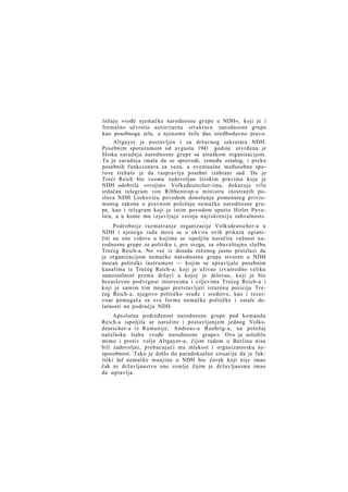 ložaju »vođe njemačke narodnosne grupe u NDH«, koji je i
formalno učvrstio autoritarnu strukturu narodnosne grupe
kao posebnoga tela, a njenome šefu dao uredbodavno pravo.
Altgayer je postavljen i za državnog sekretara NDH.
Posebnim sporazumom od avgusta 1941 godine utvrđena je
bliska saradnja narodnosne grupe sa ustaškom organizacijom.
Ta je saradnja imala da se sprovodi, između ostalog, i preko
posebnih funkcionera za vezu, a eventualne međusobne sporove trebalo je da raspravlja posebni izabrani sud. Da je
Treći Reich bio veoma zadovoljan širokim pravima koje je
NDH odobrila »svojim« Volksdeutscher-ima, dokazuje vrlo
srdačan telegram von Ribbentrop-a ministru inostranih poslova NDH Lorkoviću povodom donošenja pomenutog privremenog zakona o pravnom položaju nemačke narodnosne grupe, kao i telegram koji je istim povodom uputio Hitler Paveliću, a u kome mu izjavljuje »svoju najiskreniju zahvalnost«.
Podrobnije razmatranje organizacije Volksdeutscher-a u
NDH i njenoga rada mora se u okviru ovih prikaza ograničiti na one vidove u kojima se ispoljila naročita važnost narodnosne grupe za politiku i, pre svega, za obaveštajnu službu
Trećeg Reich-a. No već iz dosada rečenog jasno proizlazi da
je organizacijom nemačke narodnosne grupe stvoren u NDH
moćan politički instrument — kojim se upravljalo posebnim
kanalima iz Trećeg Reich-a, koji je uživao izvanredno veliku
samostalnost prema državi u kojoj je delovao, koji je bio
bezuslovno podvrgnut interesima i ciljevima Trećeg Reich-a i
koji je samim tim mogao pretstavljati isturenu poziciju Trećeg Reich-a, njegovo političko oruđe i sredstvo, kao i rezervoar pomagača za sve forme nemačke političke i ostale delatnosti na području NDH.
Apsolutna podređenost narodnosne grupe pod komandu
Reich-a ispoljila se naročito i postavljanjem jednog Volksdeutscher-a iz Rumunije, Andreas-a Ruehrig-a, na položaj
načelnika štaba »vođe narodnosne grupe«. Ovo je usledilo
mimo i protiv volje Altgayer-a, čijim radom u Berlinu nisu
bili zadovoljni, prebacujući mu mlakost i organizatorsku nesposobnost. Tako je došlo do paradoksalne situacije da je faktički šef nemačke manjine u NDH bio čovek koji nije imao
čak ni državljanstvo one zemlje čijim je državljanima imao
da upravlja.

 