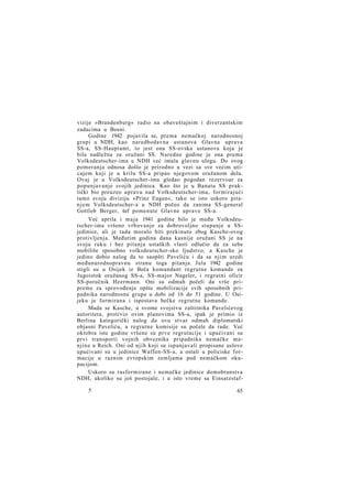 vizije »Brandenburg« radio na obaveštajnim i diverzantskim
zadacima u Bosni.
Godine 1942 pojavila se, prema nemačkoj narodnosnoj
grupi u NDH, kao naredbodavna ustanova Glavna uprava
SS-a, SS-Hauptamt, to jest ona SS-ovska ustanova koja je
bila nadležna za oružani SS. Naredne godine je ona prema
Volksdeutscher-ima u NDH već imala glavnu ulogu. Do ovog
pomeranja odnosa došlo je prirodno u vezi sa sve većim uticajem koji je u krilu SS-a pripao njegovom oružanom delu.
Ovaj je u Volksdeutscher-ima gledao pogodan rezervoar za
popunjavanje svojih jedinica. Kao što je u Banatu SS praktički bio preuzeo upravu nad Volksdeutscher-ima, formirajući
tamo svoju diviziju »Prinz Eugen«, tako se isto uskoro pitanjem Volksdeutscher-a u NDH počeo da zanima SS-general
Gottlob Berger, šef pomenute Glavne uprave SS-a.
Već aprila i m a j a 1941 godine bilo je među Volksdeutscher-ima vršeno vrbovanje za dobrovoljno stupanje u SSjedinice, ali je tada moralo biti prekinuto zbog Kasche-ovog
protivljenja. Međutim godinu dana kasnije oružani SS je na
svoju ruku i bez pitanja ustaških vlasti odlučio da za sebe
mobiliše sposobno volksdeutscher-sko ljudstvo, a Kasche je
jedino dobio nalog da to saopšti Paveliću i da sa njim uredi
međunarodnopravnu stranu toga pitanja. Jula 1942 godine
stigli su u Osijek iz Beča komandant regrutne komande za
Jugoistok oružanog SS-a, SS-major Nageler, i regrutni oficir
SS-poručnik Heermann. Oni su odmah počeli da vrše pripreme za sprovođenje opšte mobilizacije svih sposobnih pripadnika narodnosne grupe u dobi od 16 do 51 godine. U Osijeku je formirana i ispostava bečke regrutne komande.
Mada se Kasche, u svome svojstvu zaštitnika Pavelićevog
autoriteta, protivio ovim planovima SS-a, ipak je primio iz
Berlina kategorički nalog da ovu stvar odmah diplomatski
objasni Paveliću, a regrutne komisije su počele da rade. Već
oktobra iste godine vršene su prve regrutacije i upućivani su
prvi transporti vojnih obveznika pripadnika nemačke manjine u Reich. Oni od njih koji su ispunjavali propisane uslove
upućivani su u jedinice Waffen-SS-a, a ostali u policiske formacije u raznim evropskim zemljama pod nemačkom okupacijom.
Uskoro su rasformirane i nemačke jedinice domobranstva
NDH, ukoliko su još postojale, i u isto vreme sa Einsatzstaf5

65

 