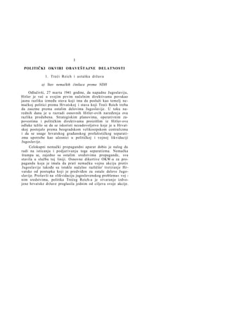 I
POLITIČKI OKVIRI OBAVEŠTAJNE DELATNOSTI
1. Treći Reich i ustaška država
a) Stav nemačkih činilaca prema NDH
Odlučivši, 27 marta 1941 godine, da napadne Jugoslaviju,
Hitler je već u svojim prvim načelnim direktivama povukao
jasnu razliku između stava koji ima da posluži kao temelj nemačkoj politici prema Hrvatskoj i stava koji Treći Reich treba
da zauzme prema ostalim delovima Jugoslavije. U toku narednih dana je u razradi osnovnih Hitler-ovih naređenja ova
razlika produbena. Strategiskim planovima, operativnim zapovestima i političkim direktivama proizišlim iz Hitler-ove
odluke težilo se da se iskoristi nezadovoljstvo koje je u Hrvatskoj postojalo prema beogradskom velikosrpskom centralizmu
i da se snage hrvatskog građanskog profašističkog separatizma upotrebe kao učesnici u političkoj i vojnoj likvidaciji
Jugoslavije.
Celokupni nemački propagandni aparat dobio je nalog da
radi na isticanju i podjarivanju toga separatizma. Nemačka
štampa se, zajedno sa ostalim sredstvima propagande, sva
stavila u službu toj liniji. Osnovne dikertive OKW-a za propagandu koja je imala da prati nemačku vojnu akciju protiv
Jugoslavije takođe su istakle načelno različito' tretiranje Hrvatske od postupka koji je predviđen za ostale delove Jugoslavije. Prešavši na »likvidaciju jugoslovenskog problema« voj nim sredstvima, politika Trećeg Reich-a je stvaranje izdvojene hrvatske države proglasila jednim od ciljeva svoje akcije.

 