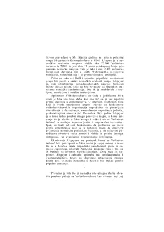 fel-om prevedene u SS. Starija godišta su ušla u policiske
snage SS-generala Kammerhofer-a u NDH. Ukupno je u nemačkim oružanim snagama služilo oko 22.000 Volksdeutscher-a iz NDH, to jest oko 15 posto celokupnog broja pripadnika nemačke manjine. Isto je tako i oko 2 400 volksdeutscher-skih devojaka bilo u službi Wehrmacht-a u svojstvu
bolničarki, telefoniskinja i u protivavionskoj artiljeriji.
Pošto su tako svi fizički sposobni pripadnici narodnosne
grupe bili prešli u sastav nemačkih oružanih snaga, Altgayer
je, radi obezbeđenja volksdeuscher-skih naselja, formirao
mesne seoske zaštite, koje su bile povezane sa terenskim stanicama nemačke žandarmerije. Ova ih je snabdevala i oružjem, municijom i ostalim materijalom.
Spremnost Volksdeutscher-a da služe u jedinicama SS-a
često je bila isto tako slaba kao ona što' su je već ispoljili
prema služenju u domobranstvu. U internom službenom listu
koji je »vođa narodnosne grupe« izdavao za funkcionere
volksdeutscher-skih organizacija neprekidno se ponavljaju
obaveštenja o dezertiranju, samovlasnom napuštanju jedinice,
prekoračenjima otsustva itd. Decembra 1943 godine Altgayer
je o tome izdao posebni strogo poverljivi raspis, u kome priznaje da je služba u SS-u stroga i teška i da se Volksdeutscher-! tu osećaju zapostavljenim i nepravično tretiranim.
Ipak, on traži od svih funkcionera da preduzmu sve mere
protiv dezertiranja koje su u njihovoj moći, da dezertere
prijavljuju nemačkim policiskim vlastima, a da njihovim porodicama obustave svaku pomoć i »izlože ih preziru javnoga
mišljenja«, uz eventualno preduzimanje represalija.
Ukazivanje Altgayer-a na postupak kome su Volksdeutscher-! bili podvrgnuti u SS-u imalo je svoje osnove u tćme
što su u Reich-u zaista pripadnike narodnosnih grupa iz zemalja Jugoistoka smatrali Nemcima drugoga reda i što su
ih tretirali sa isvesnim nipodaštavanjem. Zbog toga je, naprimer, Altgayer i zabranio upotrebu reči »volksdeutsch« i
»Volksdeutscher«, želeći da doprinese izbacivanju jednoga
pojma koji je među Nemcima u Reich-u bio stekao gotovo
pogrdno značenje.
*

Prirodno je bilo što je nemačka obaveštajna služba obratila posebnu pažnju na Volksdeutscher-e kao element koji joj

 