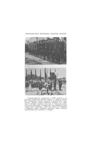 ORGANIZOVANJE PRIPADNIKA NEMAČKE MANJINE

Volksdeutscher-ska organizacija u NDH sprovela je o r ganizaciju pripadnika nemačke m a n j i n e u mnoštvu političkih, ekonomskih, stručnih, kulturnih i paramilitarniti organizacija. Sposobni muški pripadnici] učlanjeni su u poluv o j n u „Nemačku momčad", čiju četu u Vinkovcima p r i k a z u j e gornja fotografija. Volksdeutscher-ska omladina je podvrgnuta istom vaspitanju i obuci kao „Hitler-ova omladina"
u Nemačkoj. Donja fotografija prikazuje jednu svečanost
volksdeutscher-ske omladine u Osijeku

 