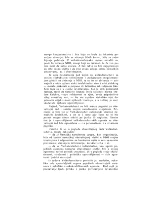 mnogo konjunkturista i lica koja su htela da iskoriste povoljnu situaciju, bilo za sticanje ličnih koristi, bilo za zadobijanje položaja. U volksdeutscher-ske redove navalili su,
posle formiranja NDH, mnogi koji su računali da če tim putem moći da nešto ušićare. A baš takvi su bili najspremniji
da vrše svaku službu i da čine svaku uslugu svima nemačkim
ustanovama, pa i obaveštajnim.
Iz ugla posmatranja pod kojim su Volksdeutscher-i sa
svojim razbuktalim šovinizmom i podjarenom megalomanijom gledali na zbivanja u NDH, ta su im se zbivanja — uzimajući u obzir njihov niski intelektualni nivo i uski vidokrug
— morala prikazati u potpuno ili delimično iskrivljenom liku.
Sem toga su i u svome izveštavanju, baš iz svih pomenutih
razloga, težili da naročito istaknu svoju lojalnost prema Trećem Reich-u, svoju solidarnost sa njim, svoje pripadništvo
višoj nemačkoj rasi, — što sve zajedno niukoliko nije doprinosilo objektivnosti njihovih izveštaja, a u velikoj je meri
skučavalo njihovu upotrebljivost.
Najzad, Volksdeutšcher-i su bili manje pogodni za obaveštajni rad i samim svojim narodnosnim svojstvom. Prirodno je bilo što je Volksdeutscher automatski smatran nemačkim doušnikom, a on se i tamo gde lično ne bi bio
poznat mogao ubrzo otkriti po jeziku ili naglasku. Samim
tim je i upotrebljivost volksdeutscher-skih agenata za obaveštajni rad bila ograničena — i u personalnom, i u stvarnom
pogledu.
Ukratko bi se, u pogledu obaveštajnog rada Volksdeutscher-a, moglo zaključiti:
— da je Nemačka narodnosna grupa, kao organizacija,
bila od koristi nemačkoj obaveštajnoj službi u NDH svojim
izveštajima i odgovorima na konkretne upite u vezi sa-raznim
proverama, davanjem informacija, karakteristika i si.;
— da su Volksdeutscher-i individualno, kao agenti pojedinih ustanova nemačke obaveštajne službe, bili u svojoj
ogromnoj većini politički pouzdani, ali u pogledu svoje objektivnosti, stručnosti i praktičke upotrebljivosti — slab agenturni ljudski materijal.
Iz redova Volksdeutscher-a proizišlo je, međutim, nekoliko vrlo upotrebljivih organa pojedinih obaveštajnih ustanova i nekoliko visokokvalifikovanih agenata. Kod ovih je
poznavanje ljudi, prilika i jezika pretstavljalo izvanredno

 