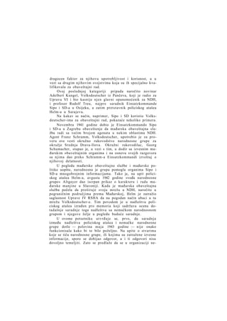 dragocen faktor za njihovu upotrebljivost i korisnost, a u
vezi sa drugim njihovim svojstvima koja su ih specijalno kvalifikovala za obaveštajni rad.
Ovoj poslednjoj kategoriji pripada naročito novinar
Adelbert Kungel, Volksdeutscher iz Pančeva, koji je radio za
Upravu VI i bio kasnije njen glavni opunomoćenik za NDH,
i profesor Rudolf Treu, najpre saradnik Einsatzkommande
Sipo i SD-a u Osijeku, a zatim pretstavnik policiskog atašea
Helm-a u Sarajevu.
Na kakav se način, naprimer, Sipo i SD koristio Volksdeutscher-ima za obaveštajni rad, pokazaće nekoliko primera.
Novembra 1941 godine dobio je Einsatzkommando Sipo
i SD-a u Zagrebu obaveštenje da mađarska obaveštajna služba radi sa većim brojem agenata u nekim oblastima NDH.
Agent Franz Schramm, Volksdeutscher, upotrebio je za proveru ove vesti okružno rukovodstvo narodnosne grupe za
okružje Srednja Drava-Ilova. Okružni rukovodilac, Georg
Schumacher, stupao je, u vezi s tim, u dodir sa izvesnim mađarskim obaveštajnim organima i na osnovu svojih razgovora
sa njima dao preko Schramm-a Einsatzkommandi izveštaj o
njihovoj delatnosti.
U pogledu mađarske obaveštajne službe i mađarske politike uopšte, narodnosna je grupa pomogla organima Sipo i
SD-a mnogobrojnim informacijama. Tako je, na upit policiskog atašea Helm-a, avgusta 1942 godine »vođa narodnosne
grupe« Altgayer dao iscrpan prikaz o karakteru i radu mađarske manjine u Slavoniji. Kada je mađarska obaveštajna
služba počela da proširuje svoju mrežu u NDH, naročito u
pograničnim područjima prema Mađarskoj, Helm je zatražio
saglasnost Uprave IV RSHA da na pogodan način ubaci u tu
mrežu Volksdeutscher-e. Tim povodom je u nadleštvu policiskog atašea izrađen pro memoria koji sadržava ocenu dotadašnje saradnje toga nadleštva sa nemačkom narodnosnom
grupom i njegove želje u pogledu buduće saradnje.
U ovome potsetniku u t v r đ u j e se, prvo, da saradnja
između nadleštva policiskog atašea i nemačke narodnosne
grupe dotle — polovina m a j a 1943 godine — nije onako
funkcionisala kako bi to bilo poželjno. Na upite o stvarima
koje se tiču narodnosne grupe, ili kojima su zatražene izvesne
informacije, sporo se dobijao odgovor, a i ti odgovori nisu
dovoljno temeljiti. Zato se predlaže da se u organizaciji ne-

 