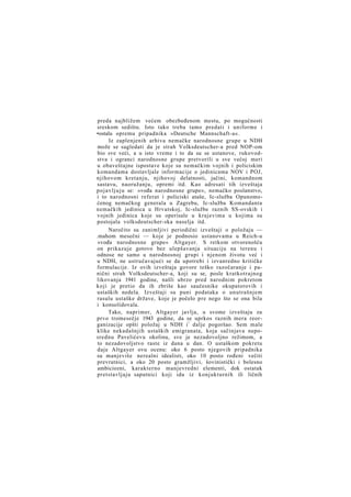 preda najbližem većem obezbeđenom mestu, po mogućnosti
sreskom sedištu. Isto tako treba tamo predati i uniforme i
•ostalu opremu pripadnika »Deutsche Mannschaft-a«.
Iz zaplenjenih arhiva nemačke narodnosne grupe u NDH
može se sagledati da je strah Volksdeutscher-a pred NOP-om
bio sve veći, a u isto vreme i to da su se ustanove, rukovodstva i ogranci narodnosne grupe pretvorili u sve većoj meri
u obaveštajne ispostave koje su nemačkim vojnih i policiskim
komandama dostavljale informacije o jedinicama NOV i POJ,
njihovom kretanju, njihovoj delatnosti, jačini, komandnom
sastavu, naoružanju, opremi itd. Kao adresati tih izveštaja
p o j a v l j u j u se: »vođa narodnosne grupe«, nemačko poslanstvo,
i to narodnosni referat i policiski ataše, Ic-služba Opunomoćenog nemačkog generala u Zagrebu, Ic-služba Komandanta
nemačkih jedinica u Hrvatskoj, Ic-službe raznih SS-ovskih i
vojnih jedinica koje su operisale u krajevima u kojima su
postojala volksdeutscher-ska naselja itd.
Naročito su zanimljivi periodični izveštaji o položaju —
.mahom mesečni — koje je podnosio ustanovama u Reich-u
»vođa narodnosne grupe« Altgayer. S retkom otvorenošću
on prikazuje gotovo bez ulepšavanja situaciju na terenu i
odnose ne samo u narodnosnoj grupi i njenom životu već i
u NDH, ne ustručavajući se da upotrebi i izvanredno kritičke
formulacije. Iz ovih izveštaja govore teško razočaranje i panični strah Volksdeutscher-a, koji su se, posle kratkotrajnog
likovanja 1941 godine, našli ubrzo pred narodnim pokretom
koji je pretio da ih zbriše kao saučesnike okupatorovih i
ustaških nedela. Izveštaji su puni podataka o unutrašnjem
rasulu ustaške države, koje je počelo pre nego što se ona bila
i konsolidovala.
Tako, naprimer, Altgayer javlja, u svome izveštaju za
prvo tromesečje 1943 godine, da se uprkos raznih mera reorganizacije opšti položaj u NDH i ! dalje pogoršao. Sem male
klike nekadašnjih ustaških emigranata, koja sačinjava neposrednu Pavelićevu okolinu, sve je nezadovoljno režimom, a
to nezadovoljstvo raste iz dana u dan. O ustaškom pokretu
daje Altgayer ovu ocenu: oko 6 posto njegovih pripadnika
su manjeviše nerealni idealisti, oko 10 posto rođeni večiti
prevratnici, a oko 20 posto gramžljivi, šovinistički i bolesno
ambiciozni, karakterno manjevredni elementi, dok ostatak
pretstavljaju saputnici koji idu iz konjukturnih ili ličnih

 