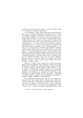 Trebalo je da obrazovanje te državne tvorevine obezbedi odluku o konačnom razbijanju Jugoslavije.
U tim danima je, dakle, Berlin imao jasno pred očima dva
cilja: prvi, da uništi Jugoslaviju kao državnu celinu i, drugi,
da omogući hrvatskim buržoaskim nacionalistima da stvore
svoju državu. Međutim na koji bi se način ova državna tvorevina imala formirati, koji bi faktori u građanskom separatističkom taboru bili pozvani da sprovedu t a j zadatak i da
u Hrvatskoj preuzmu vlast, kakve bi granice njihova država
trebalo da ima, -—- u svemu tome je bilo i lutanja i nejasnoća.
Usretsređena sve do 27 marta 1941 godine na nastojanje da
Jugoslaviju uklopi u politički sistem »Trojnoga pakta« i uverena da će ova nastojanja biti krunisana potpunim uspehom,
politika Trećeg Reich-a nije imala izrađen plan za ovu alternativu. No ako Treći Reich nije imao u tome trenutku jasnih
pogleda o budućem političkom sklopu planirane hrvatske države, drugi osovinski partner, Italija, za taj je slučaj već imao
i konkretnih planova i političku ekipu kojoj je trebalo poveriti da te planove sprovede u delo. Zato je u prvom odgovoru
Hitler-u, koji ga je izvestio o odluci da napadne Jugoslaviju,
Mussolini servirao svome savezniku svoga štićenika, d-ra Antu
Pavelića, i njegove ustaše.
Mada je, u načelu, Hitler smatrao da hrvatski deo Jugoslavije treba da potpadne pod italijansku uticajnu sferu, ipak
Mussolini-jev predlog nije odmah prihvaćen. Istina, u Berlinu
su vrhovne ustanove Trećeg Reich-a odmah stupile u vezu
sa nekim od emigriranih ustaških prvaka, pa je, naprimer,
Artuković u tu svrhu čak doveden najhitnijim putem iz Budimpešte. Ali Ribbentrop je, nastojeći da stekne neposredno
informacije za jedno rešenje koje bi odgovaralo i nemačkim
interesima, uputio u Zagreb svog obaveštajnog poverenika za
posebne zadatke Edmund-a Veesenmayer-a.
Živa političko-obaveštajna igra koja se u tim danima, početkom aprila 1941 godine, plela u Zagrebu oko raznih pretstavnika građanskih i reakcionarnih separatističkih struja prikazana je već opširno na drugom mestu 1 ). U n j u su bili upleteni, sem Veesenmayer-a, još i pretstavnici RSHA Kob i Nassenstein, kao i istaknuti pripadnik Spoljnopolitičkog ureda
') Nemačka obaveštajna služba u staroj Jugoslaviji.

 