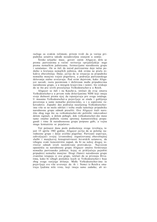 razloga za svakim režimom; pritom tvrdi da je većina pripadnika ustaštva takođe nezadovoljna stanjem u zemlji.
Široke seljačke mase, govori zatim Altgay er, drže se
prema partizanima u većini teritorija »prijateljskije nego
prema nemačkim jedinicama, formacijama narodnosne grupe
i ustašama«. On se žali da narod partizanima daje tačne podatke o kretanju nemačkih jedinica, dok ovima ne pruža nikakva obaveštenja. Dalje, javlja da se situacija za pripadnike
nemačke manjine trajno pogoršava, a područja partizanskoga
delovanja stalno uvećavaju. Pod ovim dejstvom, kako Altgayer navodi, rastu pesimizam i defetizam među pripadnicima
narodnosne grupe, a u mnogim krajevima i nemir, što iziskuje
da se što pre izvrši preseljenje Volksdeutscher-a u Reich.
Altgayer se žali i na Kasche-a, ističući da ovaj smatra
Volksdeutscher-e u prvom redu državljanima NDH koji imaju
svoje dužnosti prema njoj da ispunjavaju pre svega ostaloga.
U masama Volksdeutscher-a pojavljuje se otuda i gubljenje
poverenja u same nemačke pretstavnike, a i u sopstveno rukovodstvo. Zapadni deo područja naseljenog Volksdeutscherima više se ne može održati i treba otuda tamošnje pripadnike
narodnosne grupe odmah preseliti. Ovo Altgayer traži naročito zbog toga što su volksdeutscher-ski politički rukovodioci
delom izginuli, a delom pobegli, dok volksdeutscher-ske mase
tamo »nužno podležu veoma spretnoj kamunističkoj propagandi i time ih narodnonosna grupa potpuno gubi, a vojna
snaga komunista se pojačava«.
Već petnaest dana posle podnošenja ovoga izveštaj a, to
jest 15 aprila 1943 godine, Altgayer javlja da se položaj narodnosne grupe i dalje uveliko pogoršao. Partizani uspevaju,
zahvaljujući svojoj izvanrednoj organizovanoj obaveštajnoj
službi i manjkavoj konspirativnosti hrvatskih ustanova, da
izbegnu svaki koncentrični napad, da bi na nekoj drugoj teritoriji odmah izveli neočekivane protivakcije. Najvećom
opasnošću za narodnosnu grupu Altgayer smatra formiranje
nemačke partizanske jedinice, kojoj se priključuju pojedini
pripadnici nemačke manjine. Drugi članovi narodnosne grupe
zvanično istupaju iz ove grupe, ističući da se priznaju Hrvatima, kako bi izbegli posledice kojih se Volksdeutscher-i boje
zbog svoga ranijega držanja. Među Volksdeutscher-ima se
pojavljuje sve više uverenje da ih i Nemci iz Reich-a smat r a j u ljudima niže vrste, koji imaju samo zadatke, ali ni-

 