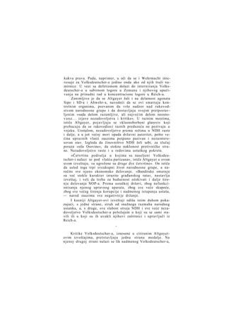 kakva prava. Pada, naprimer, u oči da se i Wehrmacht interesuje za Volksdeutscher-e jedino onda ako od njih traži namirnice. U vezi sa defetizmom dolazi do interniranja Volksdeutscher-a u sabirnom logoru u Zemunu i njihovog upućivanja na prinudni rad u koncentracione logore u Reich-u.
Zanimljivo je da se Altgayer žali i na delatnost agenata
Sipo i SD-a i Abwehr-a, navodeći da se ovi smatraju kontrolnim organima, pozvanim da vrše nadzor nad rukovodstvom narodnosne grupe i da dostavljaju svojim pretpostavljenim »sada delom razumljive, ali najvećim delom neosnov a n e . . . izjave nezadovoljstva i kritike«. U raznim mestima,
ističe Altgayer, pojavljuju se »klasnoborbeni glasovi« koji
prebacuju da se rukovodioci raznih preduzeća ne pozivaju u
vojsku. Uostalom, nezadovoljstvo prema režimu u NDH raste
i dalje, a u još većoj meri opada državni autoritet, pošto većina upravnih vlasti zauzima potpuno pasivan i nezainteresovan stav. Izgleda da činovništvo NDH želi sebi, za slučaj
poraza »sila Osovine«, da stekne naklonost protivničke strane. Nezadovoljstvo raste i u redovima ustaškog pokreta.
»Četvrtina područja u kojima su naseljeni Volksdeutscher-i nalazi se pod vlašću partizana«, ističe Altgayer u ovom
svom izveštaju, »a ugrožene su druge dve četvrtine«. On ističe
da usled toga trpi sveukupni život narodnosne grupe, a naročito sve njeno ekonomsko delovanje. »Banditske smutnje
su već stekle karakter izrazito građanskog rata«, nastavlja
izveštaj, i veli da treba za budućnost očekivati i dalje širen j e delovanja NOP-a. Prema ustaškoj državi, zbog nefunkcionisanja njenog upravnog aparata, zbog sve veće skupoće,
zbog sve većeg širenja korupcije i nadmenog istupanja ustaša,
— narod zauzima sve negativni je držanje.
I kasniji Altgayer-ovi izveštaji odišu istim duhom pokazujući, s jedne strane, strah od snažnoga razmaha narodnog
ustanka, a, s druge, svu slabost stroja NDH i sve veće nezadovoljstvo Volksdeutscher-a položajem u koji su se sami stavili ili u koji su ih uvukli njihovi zaštitnici i upravljači iz
Reich-a.
*

Kritike Volksdeutscher-a, iznesene u citiranim Altgayerovim izveštajima, pretstavljaju jednu stranu medalje. Na
njenoj drugoj strani nalazi se lik nadmenog Volksdeutscher-a,

 