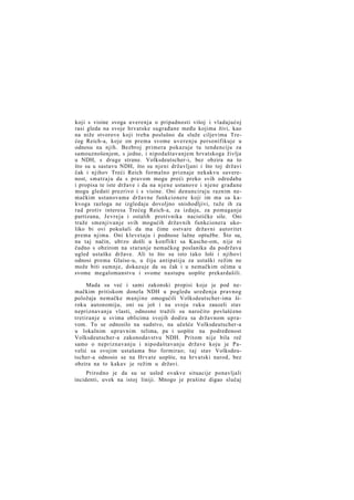 koji s visine svoga uverenja o pripadnosti višoj i vladajućoj
rasi gleda na svoje hrvatske sugrađane među kojima živi, kao
na niže stvorove koji treba poslušno da služe ciljevima Trećeg Reich-a, koje on prema svome uverenju personifikuje u
odnosu na njih. Bezbroj primera pokazuje tu tendenciju za
samouznošenjem, s jedne, i nipodaštavanjem hrvatskoga življa
u NDH, s druge strane. Volksdeutscher-i, bez obzira na to
što su u sastavu NDH, što su njeni državljani i što toj državi
čak i njihov Treći Reich formalno priznaje nekakvu suverenost, smatraju da s pravom mogu preći preko svih odredaba
i propisa te iste države i da na njene ustanove i njene građane
mogu gledati prezrivo i s visine. Oni denunciraju raznim nemačkim ustanovama državne funkcionere koji im ma sa kakvoga razloga ne izgledaju dovoljno snishodljivi, tuže ih za
rad protiv interesa Trećeg Reich-a, za izdaju, za pomaganje
partizana, Jevreja i ostalih protivnika nacističke sile. Oni
traže smenjivanje svih mogućih državnih funkcionera ukoliko bi ovi pokušali da ma čime ostvare državni autoritet
prema njima. Oni klevetaju i podnose lažne optužbe. Što su,
na taj način, ubrzo došli u konflikt sa Kasche-om, nije ni
čudno s obzirom na staranje nemačkog poslanika da podržava
ugled ustaške države. Ali to što su isto tako loši i njihovi
odnosi prema Glaise-u, u čiju antipatiju za ustaški režim ne
može biti sumnje, dokazuje da su čak i u nemačkim očima u
svome megalomanstvu i svome nastupu uopšte prekardašili.
Mada su već i sami zakonski propisi koje je pod nemačkim pritiskom donela NDH u pogledu uređenja pravnog
položaja nemačke manjine omogućili Volksdeutscher-ima široku autonomiju, oni su još i na svoju ruku zauzeli stav
nepriznavanja vlasti, odnosno tražili su naročito povlašćeno
tretiranje u svima oblicima svojih dodira sa državnom upravom. To se odnosilo na sudstvo, na učešće Volksdeutscher-a
u lokalnim upravnim telima, pa i uopšte na podređenost
Volksdeutscher-a zakonodavstvu NDH. Pritom nije bila reč
samo o nepriznavanju i nipodaštavanju države koju je Pavelić sa svojim ustašama bio formirao; taj stav Volksdeutscher-a odnosio se na Hrvate uopšte, na hrvatski narod, bez
obzira na to kakav je režim u državi.
Prirodno je da su se usled ovakve situacije ponavljali
incidenti, uvek na istoj liniji. Mnogo je prašine digao slučaj

 