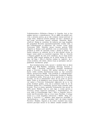 Volksdeutscher-a Wilhelm-a Hamp-a iz Zagreba, koji je bio
uredno» pozvan u domobranstvo. On je odbio» da potpiše potvrdu o prijemu poziva, pa je čak oružjem isterao pozivare iz
svoga stana, uhapsivši pritom jednoga od njih i predavši ga
kao svoga zatvorenika mesnoj komandi »Deutsche Mannschaft-a«. Hamp je, uostalom, do nedavno pre toga događaja
bio pripadnik Hrvatske nacionalsocijalističke stranke rada, a
kao Volksdeutscher se deklarisao tek izvesno vreme posle
formiranja NDH. Nekoliko meseci kasnije policija NDH
uhapsila je Hamp-a pod optužbom veze sa partizanima. Tom
prilikom je došlo do upotrebe oružja i Hamp je ubijen. Nemačke ustanove su smatrale da je tu bila posredi osveta za
njegov raniji sukob sa zvaničnim organima. Dok su i Kasche
i Altgayer gledali da celu stvar zataškaju, pa su stoga prema
vlastima NDH zauzeli gledište da ih slučaj Hamp ne interesuje, šef Sipo i SD-a u Berlinu istakao je, naprotiv, da u
ovom incidentu vidi zločin, ubistvo koje je počinjeno nad pripadnikom narodnosne grupe.
Kao karakterističan treba navesti i incident koji se desio
između d-ra Mila Budaka, tadašnjeg aktivnog ministra u
vladi NDH, i okružnog rukovodioca nemačke narodnosne
grupe u Virovitici. Avgusta 1941 godine održana je u tome
mestu velika ustaška manifestacija kojoj je, kao centralna
ličnost, prisustvovao Budak. Tom prilikom je volksdeutscherski okružni funkcioner Georg Schumacher pozdarvio Budaka
na nemačkom jeziku. Ovaj ga je na to upitao da li ne govori
hrvatski, na šta je Schumacher rekao da t a j jezik ne govori
dobro. Pošto je na Budakovo novo pitanje koliko se vremena
već nalazi u Virovitici Schumacher odgovorio da je tu već
preko dvadeset godina, ovaj mu je primetio kako bi on da
dvadeset godina živi u Nemačkoj govorio bolje nemački nego
hrvatski. Ovaj je slučaj upotrebio Schumacher kao povod za
žalbu protiv Budaka, koji je, sem toga, u svome govoru u
Virovitici izrazio negativno mišljenje o »Kulturbund-u«. Po
ovoj žalbi je Einsatzgruppe Sipo i SD-a u Zagrebu intervenisala kod Kvaternika, koji je stvar izneo Paveliću. S druge
strane je o ovom događaju informisan i RSHA. Zbog incidenta u Virovitici •— naročito» zbog negativne primedbe o
»Kulturbund-u« — došlo je, navodno, čak i do raspre između
Pavelića i Budaka. Sigurno je da ovakvi incidenti nisu mogli
naročito povoljno uticati ni na odnose između ustaških vlasti

 