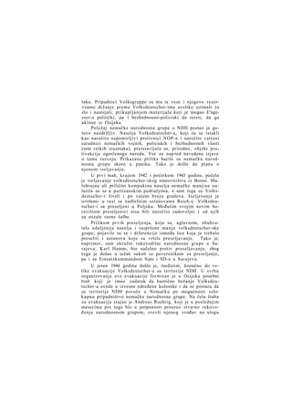 taka. Pripadnici Volksgruppe su mu te veze i njegovo rezervisano držanje prema Volksdeutscher-ima uveliko uzimali za
zlo i nastojali, prikupljanjem materijala koji je mogao E'ngesser-a politički, pa i bezbednosno-policiski da tereti, da ga
uklone iz Osijeka.
Položaj nemačke narodnosne grupe u NDH postao je gotovo neodržljiv. Naselja Volksdeutscher-a, koji su se istakli
kao naročito nepomirljivi protivnici NOP-a i naročito vatreni
saradnici nemačkih vojnih, policiskih i bezbednosnih vlasti
(sem retkih izuzetaka), pretstavljala su, prirodno, objekt protivakcija ogorčenoga naroda. Već su nap red navedene izjave
o tome razvoju. Prikazane prilike bacile su nemačku narodnosnu grupu skoro u paniku. Tako je došlo do plana o
njenom iseljavanju.
U prvi mah, krajem 1942 i početkom 1943 godine, počelo
je iseljavanje volksdeutscher-skog stanovništva iz Bosne. Malobrojna ali prilično kompaktna naselja nemačke manjine nalazila su se u partizanskim područjima, a sem toga su Volksdeutscher-i živeli i po većem broju gradova. Iseljavanje je
izvršeno- u vezi sa nadležnim ustanovama Reich-a. Volksdeutscher-i su preseljeni u Poljsku. Međutim svojim novim boravištem preseljenici nisu bili naročito zadovoljni i od njih
su stizale razne žalbe.
Prilikom prvih preseljenja, koja su, uglavnom, obuhvatala udaljenija naselja i raspršene m a n j e volksdeutscher-ske
grupe, pojavile su se i diferencije između lica koja je trebalo
preseliti i ustanova koje su vršile preseljavanje. Tako je,
naprimer, sam okružni rukovodilac narodnosne grupe u Sarajevu, Karl Hamm, bio načelno protiv preseljavanja, zbog
čega je došao u težak sukob sa poverenikom za preseljenje,
pa i sa Einsatzkommandom Sipo i SD-a u Sarajevu.
U jesen 1944 godine došlo je, međutim, konačno do velike evakuacije Volksdeutscher-a sa teritorije NDH. U svrhu
organizovanja ove evakuacije formiran je u Osijeku posebni
štab koji je imao zadatak da haotično bežanje Volksdeutscher-a uvede u izvesne određene koloseke i da se postara da
sa teritorije NDH povuče u Nemačku po mogućnosti celokupno pripadništvo nemačke narodnosne grupe. Na čelu štaba
za evakuaciju stajao je Andreas Ruehrig, koji je u poslednjim
mesecima pre toga bio u potpunosti preuzeo stvarno rukovođenje narodnosnom grupom, svevši njenog »vođu« na ulogu

 