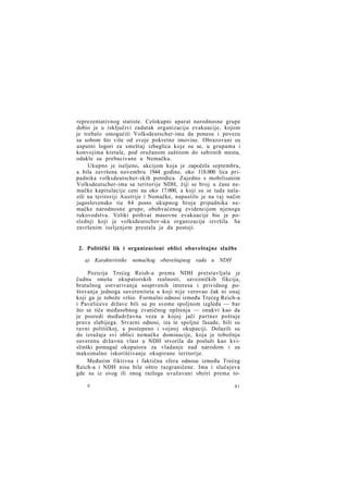 reprezentativnog statiste. Celokupni aparat narodnosne grupe
dobio je u isključivi zadatak organizaciju evakuacije, kojom
je trebalo omogućiti Volksdeutscher-ima da ponesu i povezu
sa sobom što više od svoje pokretne imovine. Obrazovani su
usputni logori za smeštaj izbeglica koje su se, u grupama i
konvojima kretale, pod oružanom zaštitom do sabirnih mesta,
odakle su prebacivane u Nemačku.
Ukupno je iseljeno, akcijom koja je započela septembra,
a bila završena novembra 1944 godine, oko 118.000 lica pripadnika volksdeutscher-skih porodica. Zajedno s mobilisanim
Volksdeutscher-ima sa teritorije NDH, čiji se broj u času nemačke kapitulacije ceni na oko 17.000, a koji su se tada nalazili na teritoriji Austrije i Nemačke, napustilo je na taj način
jugoslovensko tie 84 posto ukupnog broja pripadnika nemačke narodnosne grupe, obuhvaćenog evidencijom njenoga
rukovodstva. Veliki pothvat masovne evakuacije bio je poslednji koji je volksdeutscher-ska organizacija izvršila. Sa
završenim iseljenjem prestala je da postoji.

2. Politički lik i organizacioni oblici obaveštajne službe
a) Karakteristike nemačkog obaveštajnog rada u NDH
Pozicija Trećeg Reish-a prema NDH pretstavljala je
čudnu smešu okupatorskih realnosti, savezničkih fikcija,
brutalnog ostvarivanja sosptvenih interesa i prividnog poštovanja jednoga suvereniteta u koji nije verovao čak ni onaj
koji ga je tobože vršio. Formalni odnosi između Trećeg Reich-a
i Pavelićeve države bili su po svome spoljnom izgledu — bar
što se tiče međusobnog zvaničnog opštenja — onakvi kao da
je posredi međudržavna veza u kojoj jači partner poštuje
prava slabijega. Stvarni odnosi, iza te spoljne fasade, bili su
ravni političkoj, a postepeno i vojnoj okupaciji. Dolazili su
do izražaja svi oblici nemačke dominacije, koja je tobožnju
suverenu državnu vlast u NDH stvorila da posluži kao kvislinški pomagač okupatora za vladanje nad narodom i za
maksimalno iskorišćivanje okupirane teritorije.
Međutim fiktivna i faktična sfera odnosa između Trećeg
Reich-a i NDH nisu bile oštro razgraničene. Ima i slučajeva
gde su iz ovog ili onog razloga uvažavani obziri prema to6

81

 