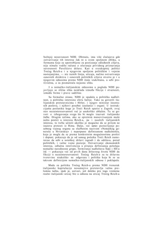 božnjoj nezavisnosti NDH. Obrnuto, ima više slučajeva gde
ostvarivanje tih interesa čak ni u svom spoljnom obliku, u
formama koje su upotrebljene za postizanje određenih ciljeva,
nije nimalo vodilo računa o očuvanju prividnog priznavanja
suverenosti Pavelićeve države. Kao u sveukupnoj politici
Trećeg Reich-a i u njegovim spoljnim političkim i vojnim
nastojanjima, — niz raznih linija, uticaja, načina ostvarivanja
osnovnih direktiva i osnovnih političkih ciljeva stvorio je i u
njegovim odnosima prema NDH često izukrštanu, u sebi protivrečnu, a za posmatrača nejasnu sliku.
I u nemačko-italijanskim odnosima u pogledu NDH pojavljuje se slična slika nesklada između fikcije i stvarnosti,
između forme i prave sadržine.
Sa formalne strane, NDH je spadala u političku nadležnost, u političku interesnu sferu Iatlije. Tako su govorili italijanskim pretstavnicima i Hitler, i njegov ministar inostranih poslova, i njihovi posebni izaslanici i organi. U instrukcijama poslaniku koga je Treći Reich uputio u Zagreb, ovaj
stav nezainteresovanosti već je unekoliko ublažen. Tu se govori o izbegavanju svega što bi moglo izazvati italijanske
žalbe. Drugim rečima, ako se spretnim manevrisanjem može
nešto postići u interesu Reich-a, pa i nauštrb italijanskih
interesa, to treba učiniti ukoliko je mogućno da se pritom ne
izazovu protesti iz Rima. Dalje, već samo- postavljanje posebnog vojnog organa sa službenim nazivom »Nemačkog generala u Hrvatskoj« i nepotpuno definisanom nadležnošću,
koja je mogla da se prema konkretnim mogućnostima proširi
i dopuni, pokazuje da je od samog početka Treći Reich nameravao da sebi u ustaškoj državi izgradi i da održava, pored
političkih, i važne vojne pozicije. Ostvarivanje ekonomskih
interesa, odlučna intervencija u pitanju definisanja položaja
nemačke narodnosne grupe, formiranje nadleštava Sipo i SD-a
itd. — pokazuju već od prvih dana državnog života NDH da
fikciji o nezainteresovanosti Trećeg Reich-a za tu državnu
tvorevinu niukoliko ne odgovara i politika koja bi se sa
takvom definicijom nemačko-italijanskih odnosa i poklapala.
Mada za politiku Trećeg Reich-a prema NDH trenutak
italijanske kapitulacije nesumnjivo pretstavlja važnu prelomnu tačku, ipak je, ustvari, još daleko pre toga vremena
realni italijanski uticaj bio u odnosu na uticaj Trećeg Reich-a

 