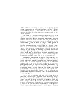 službu ustašama i saradnju sa njima, čas u opoziciji prema
njima, čas nastojeći da postignu sporazum O' učešću u upravi
marionetskom državom, a čas tražeći tu upravu za sebe ili,
najzad, odbijajući i svaku odgovornost za postojanje te državne tvorevine.
Obe grupe — i ustaška i profašistička buržoazija —, a sa
njima sve ostale snage koje su politizirale u NDH i u sablasnoj nerealnosti krojile ambiciozne kabinetske političke
planove, igrale su svoju političku igru pred okupatorom u
praznome prostoru, bez stvarne veze sa tlom koje su, tobože,
pretstavljale i kojim su htele da vladaju, makar udelom u
mrvici vlasti. J e r to tie, tu osnovu pod ovom nerealnom političkom superstrukturom, pretstavljale su narodne mase,
koje su se od terorističkog ustaštva bile sa zgražanjem povukle, a koje su svoja stara građanska politička voćstva bile
odbacile. U tim masama je, nasuprot fiktivnom uticaju koji
su sebi svojatale političke grupe u Zagrebu, izrasla nova politička snaga. Njih je poveo pokret narodnog oslobođenja, koji
je svoju oštricu podjednako uperio i protiv okupatora i protiv
građanskih političkih grupa koje su sa njim sarađivale.
Prema tome je hronološki, to jest pre rasplamsavanja Narodnooslobodilačkog rata, prvi objekat nemačke obaveštajne
službe bila država u koju je formalno bila organizovana teritorija NDH, sa svojim državnim aparatom i sa političkim
snagama koje su se1 borile oko vlasti u toj državnoj tvorevini.
Obaveštajna služba je pratila i posmatrala rad ustaških rukovodilaca i njihovih raznih grupa i struja. Ona je držala pod
prismotrom ustaški državni aparat u vrhu i na terenu. Ona
je posmatrala i ostale snage koje su ma u kom pogledu pretstavljale pojave od političkog značaja u vezi sa tom državom,
ostatke starih građanskih stranaka, crkvu, ekonomske i druge
interesne grupe itd.
No sve više se nadnela nad celo politiziranje, koje se
uglavnom koncentrisalo u Zagrebu, snaga narodnoga ustanka, bacivši u zasenak politička natezanja, sitne račune oko
vlasti, zađevice zavađene buržoazije, stranačke i druge političke intrige i račune. Za nemačku obaveštajnu službu, NOP
je ubrzo postao glavni objekt, koji je potisnuo ostale objekte
u drugi red. U sve većoj meri se obaveštajna služba koncentrisala prema njemu, posmatrajući i ostale pojave koje je

 