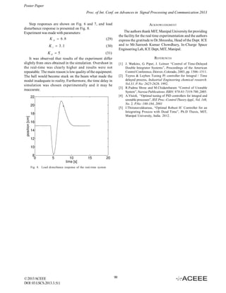 Poster Paper
Proc. of Int. Conf. on Advances in Signal Processing and Communication 2013
Step responses are shown on Fig. 6 and 7, and load
disturbance response is presented on Fig. 8.
Experiment was made with parameters:
K

p

 6 .8

K i  3 .1

ACKNOWLEDGMENT
The authors thank MIT, Manipal University for providing
the facility for the real time experimentation and the authors
express the gratitude to Dr.Shreesha, Head of the Dept. ICE
and to Mr.Santosh Kumar Chowdhary, In-Charge Space
Engineering Lab, ICE Dept, MIT, Manipal.

(29)
(30)

Kd  5
(31)
It was observed that results of the experiment differ
slightly from ones obtained in the simulation. Overshoot in
the real-time was clearly higher and results were not
repeatable. The main reason is low quality of the equipment.
The ball would become stuck on the beam what made the
model inadequate to reality. Furthermore, the time delay in
simulation was chosen experimentally and it may be
inaccurate.

REFERENCES
[1] J. Watkins, G. Piper, J. Leitner “Control of Time-Delayed
Double Integrator Systems”, Proceedings of the American
Control Conference, Denver, Colorado, 2003, pp. 1506–1511.
[2] Tuyres & Luyben Tuning PI controller for Integral / Time
delayed process, Industrial Engineering chemical research.
Vol.31. P. No: 2625-2628, 1992.
[3] R.Padma Shree and M.Chidambaram “Control of Unstable
System”, Narosa Publications. ISBN: 978-81-7319-700.,2005.
[4] A.Visioli, “Optimal tuning of PID controllers for integral and
unstable processes”, IEE Proc.-Control Theory Appl., Vol. 148,
No. 2. P.No: 180-184, 2001
[5] I.Thirunavukkarasu, “Optimal Robust H ” Controller for an
Integrating Process with Dead Time”, Ph.D Thesis, MIT,
Manipal University, India. 2012.

Fig. 8. Load disturbance response of the real-time system

© 2013 ACEEE
DOI: 03.LSCS.2013.3.511

99

 