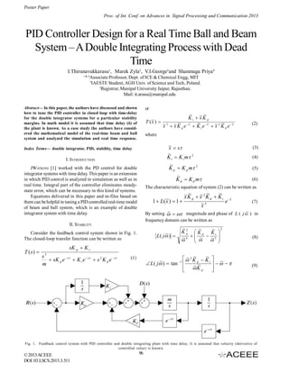Poster Paper
Proc. of Int. Conf. on Advances in Signal Processing and Communication 2013

PID Controller Design for a Real Time Ball and Beam
System – A Double Integrating Process with Dead
Time
I.Thirunavukkarasu1, Marek Zyla2, V.I.George3and Shanmuga Priya4
1& 4

Associate Professor, Dept. of ICE & Chemical Engg, MIT
3
IAESTE Student, AGH Univ. of Science and Tech, Poland.
2
Registrar, Manipal University Jaipur, Rajasthan.
Mail: it.arasu@manipal.edu

Abstract— In this paper, the authors have discussed and shown
how to tune the PID controller in closed loop with time-delay
for the double integrator systems for a particular stability
margins. In math model it is assumed that time delay (ô) of
the plant is known. As a case study the authors have considered the mathematical model of the real-time beam and ball
system and analyzed the simulation and real time response.

or

~
~
K i  ~K p
s
~) 
T (s
~
~ s
~
s
~ 3  ~K e ~  K e ~  ~ 2 K e ~
s
s p s
s
i
d

(2)

where

~  s
s
~
K i  K i m 3
~
K p  K p m 2

Index Terms— double integrator, PID, stability, time delay

I. INTRODUCTION
JWATKINS [1] worked with the PD control for double
integrator systems with time delay. This paper is an extension
in which PID control is analyzed in simulation as well as in
real time. Integral part of the controller eliminates steadystate error, which can be necessary in this kind of systems.
Equations delivered in this paper and m-files based on
them can be helpful in tuning a PID controlled real-time model
of beam and ball system, which is an example of double
integrator system with time delay.

~
K d  K d m

(3)
(4)
(5)
(6)

The characteristic equation of system (2) can be written as

~
~~
~2 ~
s
~ )  1  s K p  s K d  K i e ~
1  L( s
(7)
~3
s
~
~
By setting    magnitude and phase of L ( j  ) in
frequency domain can be written as

II. STABILITY
Consider the feedback control system shown in Fig. 1.
The closed-loop transfer function can be written as

T (s) 

~
L ( j ) 

~
~
~ 2
K 2  K d Ki 
p


~  ~  3 
~
4  



(8)

sK p  K i
3

s
 sK p e  s  K i e  s  s 2 K d e  s
m

~
~ ~
 2 K d  K i  ~
~
 L ( j )  tan 1 
  
~~
 K p




(1)

(9)

Fig. 1. Feedback control system with PID controller and double integrating plant with time delay. It is assumed that velocity (derivative of
controlled value) is known.

© 2013 ACEEE
DOI: 03.LSCS.2013.3.511

96

 