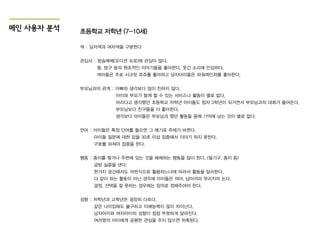 메인 사용자 분석 초등학교 저학년 (7-10세)
색 : 남자색과 여자색을 구분한다
관심사 : 방송매체(오디션 프로)에 관심이 많다.
똥, 방구 등의 원초적인 이야기들을 좋아한다. 웃긴 소리에 민감하다.
여아들은 주로 시크릿 쥬쥬를 좋아하고 남자아이들은 파워레인저를 좋아한다.
부모님과의 관계 : 아빠와 생각보다 많이 친하지 않다.
아이와 부모가 함께 할 수 있는 서비스나 활동이 별로 없다.
어리다고 생각했던 초등학교 저학년 아이들도 점차 3학년이 되가면서 부모님과의 대화가 줄어든다.
부모님보다 친구들을 더 좋아한다.
생각보다 아이들은 부모님과 했던 활동들 중에 기억에 남는 것이 별로 없다.
언어 : 아이들은 특정 단어를 들으면 그 얘기로 주제가 바뀐다.
아이들 질문에 대한 답을 30초 이상 집중해서 이야기 하지 못한다.
구호를 외쳐야 집중을 한다.
행동 : 종이를 찢거나 주변에 있는 것을 해체하는 행동을 많이 한다. (필기구, 종이 등)
금방 싫증을 낸다.
한가지 공간에서도 어떤식으로 활용하느냐에 따라서 활동을 달리한다.
다 같이 하는 활동이 아닌 경우에 아이들은 여아, 남아끼리 무리지어 논다.
결정, 선택을 잘 못하는 경우에는 임의로 정해주어야 한다.
성향 : 저학년과 고학년은 굉장히 다르다.
같은 나이임에도 불구하고 이해능력이 많이 차이난다.
남자아이와 여자아이의 성향이 점점 뚜렷하게 달라진다.
여러명의 아이에게 공평한 관심을 주지 않으면 위축된다.
 