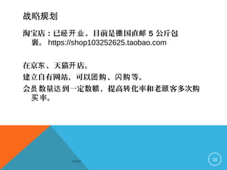 略战 规划
淘宝店：已 。目前是 国直经开业 德 邮 5 公斤包
裹。 https://shop103252625.taobao.com
在京 、天猫 店。东 开
建立自有网站，可以 、 等。团购 闪购
会 数量 到一定数 ，提高 化率和老 客多次员 达 额 转 顾 购
率。买
Sowell 10
 