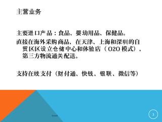 主营业务
主要 口 品：食品、 幼用品、保健品。进 产 婴
直接在海外采 商品，在天津、上海和深 的自购 圳
区区 立 中心和体 店（贸 设 仓储 验 O2O 模式），
第三方物流通 配送。关
支持在 支付（ 付通、快 、 、微信等）线 财 钱 银联
Sowell 3
 