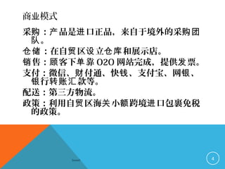 商 模式业
采 ： 品是 口正品，来自于境外的采购 产 进 购团
。队
：在自 区 立 和展示店。仓储 贸 设 仓库
售： 客下 靠销 顾 单 O2O 网站完成，提供 票。发
支付：微信、 付通、快 、支付宝、网 、财 钱 银
行 款等。银 转账汇
配送：第三方物流。
政策：利用自 区海 小 跨境 口包裹免税贸 关 额 进
的政策。
Sowell 4
 