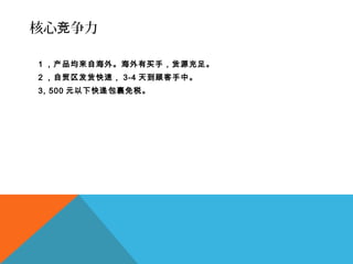 核心 争力竞
1 ，产品均来自海外。海外有买手，货源充足。
2 ，自贸区发货快速， 3-4 天到顾客手中。
3, 500 元以下快递包裹免税。
 
