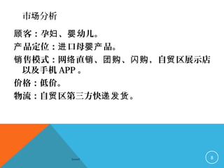 市 分析场
客：孕 、 幼儿。顾 妇 婴
品定位： 口母 品。产 进 婴产
售模式：网 直 、 、 ，自 区展示店销 络 销 团购 闪购 贸
以及手机 APP 。
价格：低价。
物流：自 区第三方快 。贸 递发货
Sowell 8
 
